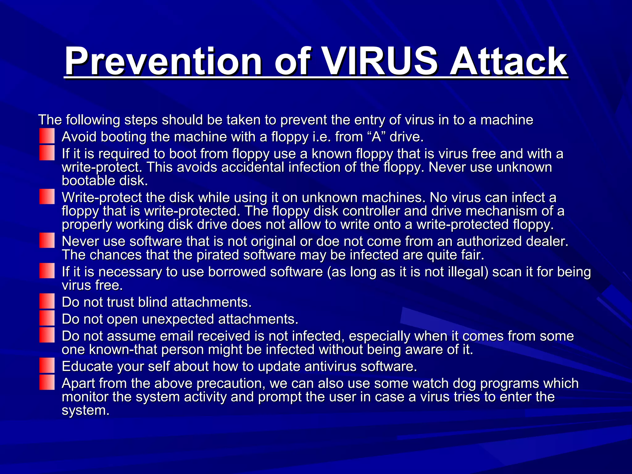 Prevention of VIRUS AttackPrevention of VIRUS Attack
The following steps should be taken to prevent the entry of virus in to a machineThe following steps should be taken to prevent the entry of virus in to a machine
Avoid booting the machine with a floppy i.e. from “A” drive.Avoid booting the machine with a floppy i.e. from “A” drive.
If it is required to boot from floppy use a known floppy that is virus free and with aIf it is required to boot from floppy use a known floppy that is virus free and with a
write-protect. This avoids accidental infection of the floppy. Never use unknownwrite-protect. This avoids accidental infection of the floppy. Never use unknown
bootable disk.bootable disk.
Write-protect the disk while using it on unknown machines. No virus can infect aWrite-protect the disk while using it on unknown machines. No virus can infect a
floppy that is write-protected. The floppy disk controller and drive mechanism of afloppy that is write-protected. The floppy disk controller and drive mechanism of a
properly working disk drive does not allow to write onto a write-protected floppy.properly working disk drive does not allow to write onto a write-protected floppy.
Never use software that is not original or doe not come from an authorized dealer.Never use software that is not original or doe not come from an authorized dealer.
The chances that the pirated software may be infected are quite fair.The chances that the pirated software may be infected are quite fair.
If it is necessary to use borrowed software (as long as it is not illegal) scan it for beingIf it is necessary to use borrowed software (as long as it is not illegal) scan it for being
virus free.virus free.
Do not trust blind attachments.Do not trust blind attachments.
Do not open unexpected attachments.Do not open unexpected attachments.
Do not assume email received is not infected, especially when it comes from someDo not assume email received is not infected, especially when it comes from some
one known-that person might be infected without being aware of it.one known-that person might be infected without being aware of it.
Educate your self about how to update antivirus software.Educate your self about how to update antivirus software.
Apart from the above precaution, we can also use some watch dog programs whichApart from the above precaution, we can also use some watch dog programs which
monitor the system activity and prompt the user in case a virus tries to enter themonitor the system activity and prompt the user in case a virus tries to enter the
system.system.
 