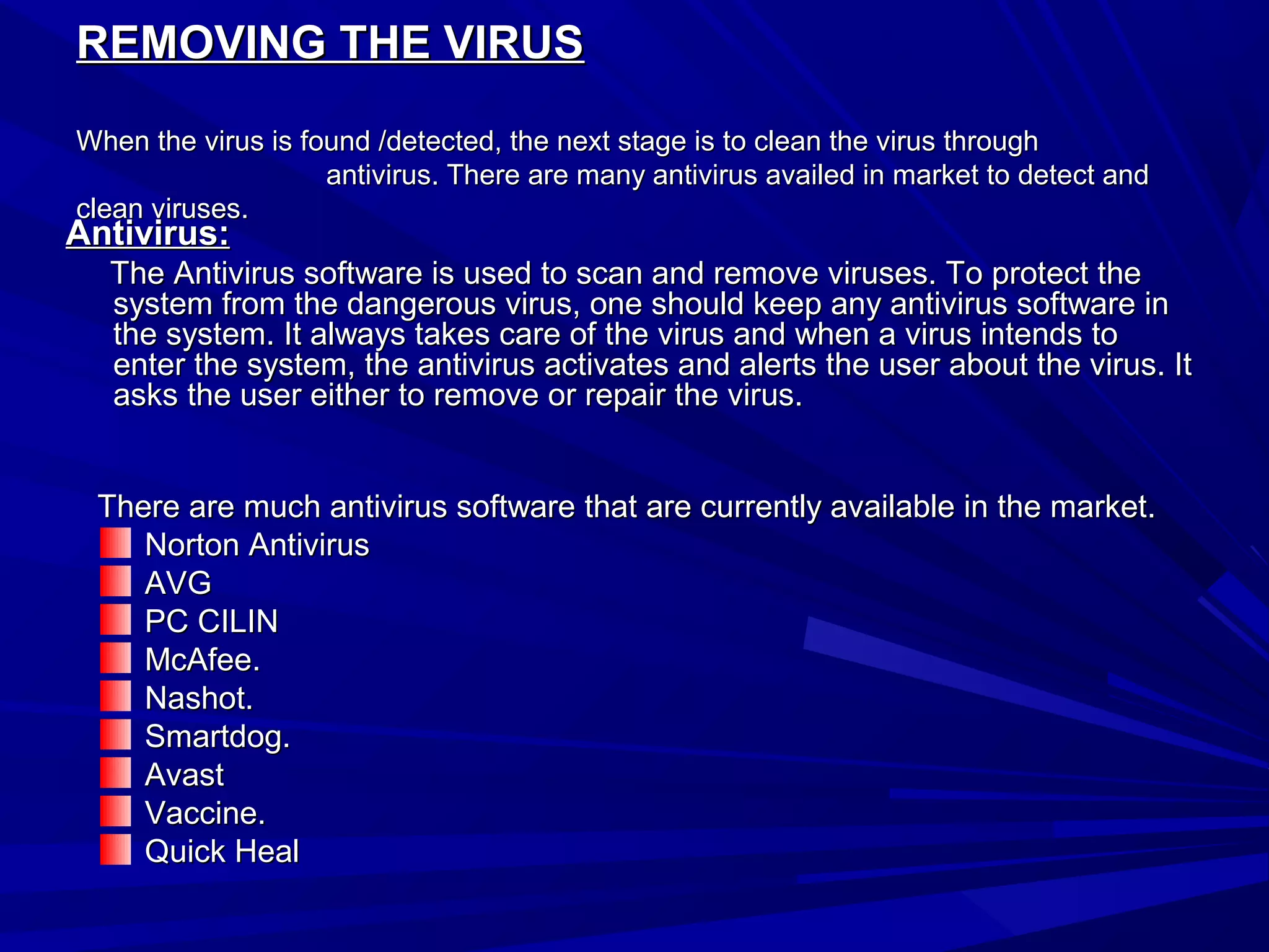 REMOVING THE VIRUSREMOVING THE VIRUS
When the virus is found /detected, the next stage is to clean the virus throughWhen the virus is found /detected, the next stage is to clean the virus through
antivirus. There are many antivirus availed in market to detect andantivirus. There are many antivirus availed in market to detect and
clean viruses.clean viruses.
Antivirus:Antivirus:
The Antivirus software is used to scan and remove viruses. To protect theThe Antivirus software is used to scan and remove viruses. To protect the
system from the dangerous virus, one should keep any antivirus software insystem from the dangerous virus, one should keep any antivirus software in
the system. It always takes care of the virus and when a virus intends tothe system. It always takes care of the virus and when a virus intends to
enter the system, the antivirus activates and alerts the user about the virus. Itenter the system, the antivirus activates and alerts the user about the virus. It
asks the user either to remove or repair the virus.asks the user either to remove or repair the virus.
There are much antivirus software that are currently available in the market.There are much antivirus software that are currently available in the market.
Norton AntivirusNorton Antivirus
AVGAVG
PC CILINPC CILIN
McAfee.McAfee.
Nashot.Nashot.
Smartdog.Smartdog.
AvastAvast
Vaccine.Vaccine.
Quick HealQuick Heal
 