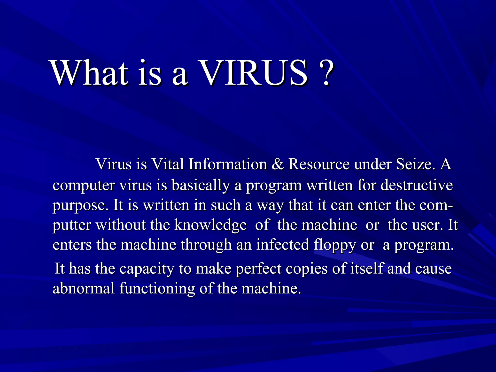 What is a VIRUS ?What is a VIRUS ?
Virus is Vital Information & Resource under Seize. AVirus is Vital Information & Resource under Seize. A
computer virus is basically a program written for destructivecomputer virus is basically a program written for destructive
purpose. It is written in such a way that it can enter the com-purpose. It is written in such a way that it can enter the com-
putter without the knowledge of the machine or the user. Itputter without the knowledge of the machine or the user. It
enters the machine through an infected floppy or a program.enters the machine through an infected floppy or a program.
It has the capacity to make perfect copies of itself and causeIt has the capacity to make perfect copies of itself and cause
abnormal functioning of the machine.abnormal functioning of the machine.
 