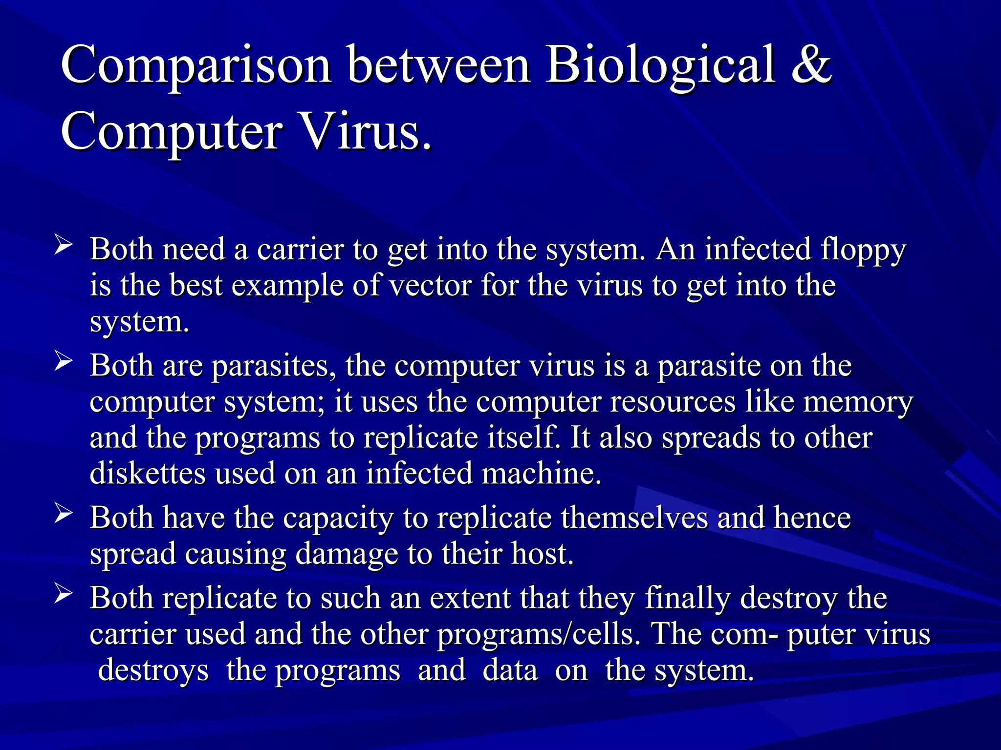 Comparison between Biological &Comparison between Biological &
Computer Virus.Computer Virus.
 Both need a carrier to get into the system. An infected floppyBoth need a carrier to get into the system. An infected floppy
is the best example of vector for the virus to get into theis the best example of vector for the virus to get into the
system.system.
 Both are parasites, the computer virus is a parasite on theBoth are parasites, the computer virus is a parasite on the
computer system; it uses the computer resources like memorycomputer system; it uses the computer resources like memory
and the programs to replicate itself. It also spreads to otherand the programs to replicate itself. It also spreads to other
diskettes used on an infected machine.diskettes used on an infected machine.
 Both have the capacity to replicate themselves and henceBoth have the capacity to replicate themselves and hence
spread causing damage to their host.spread causing damage to their host.
 Both replicate to such an extent that they finally destroy theBoth replicate to such an extent that they finally destroy the
carrier used and the other programs/cells. The com- puter viruscarrier used and the other programs/cells. The com- puter virus
destroys the programs and data on the system.destroys the programs and data on the system.
 