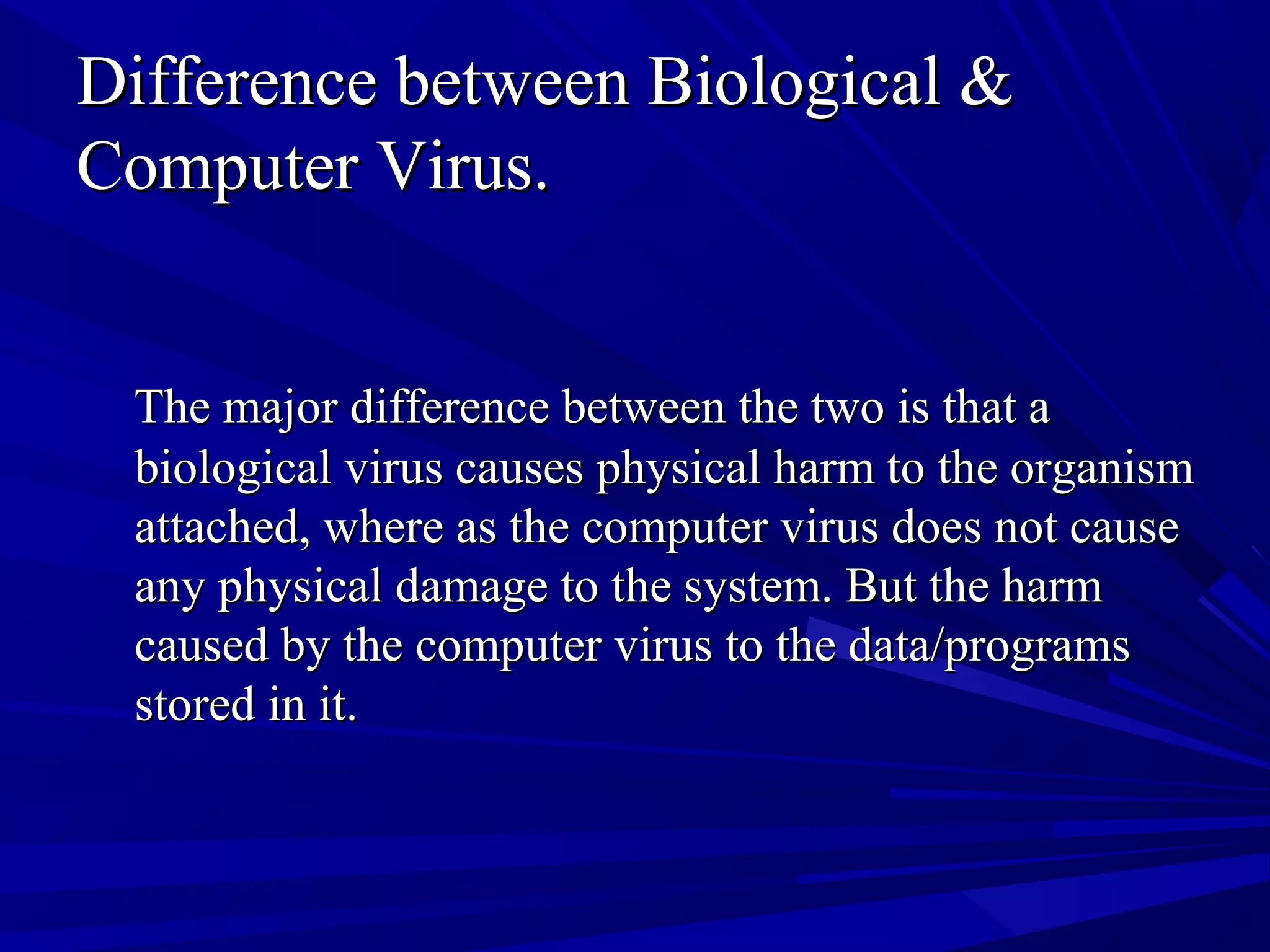 Difference between Biological &Difference between Biological &
Computer Virus.Computer Virus.
The major difference between the two is that aThe major difference between the two is that a
biological virus causes physical harm to the organismbiological virus causes physical harm to the organism
attached, where as the computer virus does not causeattached, where as the computer virus does not cause
any physical damage to the system. But the harmany physical damage to the system. But the harm
caused by the computer virus to the data/programscaused by the computer virus to the data/programs
stored in it.stored in it.
 