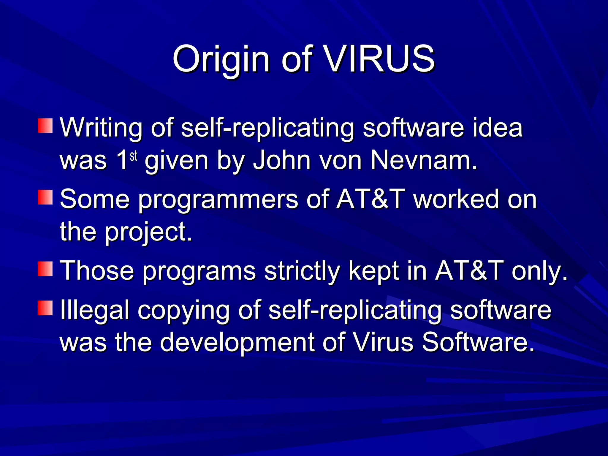 Origin of VIRUSOrigin of VIRUS
Writing of self-replicating software ideaWriting of self-replicating software idea
was 1was 1stst
given by John von Nevnam.given by John von Nevnam.
Some programmers of AT&T worked onSome programmers of AT&T worked on
the project.the project.
Those programs strictly kept in AT&T only.Those programs strictly kept in AT&T only.
Illegal copying of self-replicating softwareIllegal copying of self-replicating software
was the development of Virus Software.was the development of Virus Software.
 