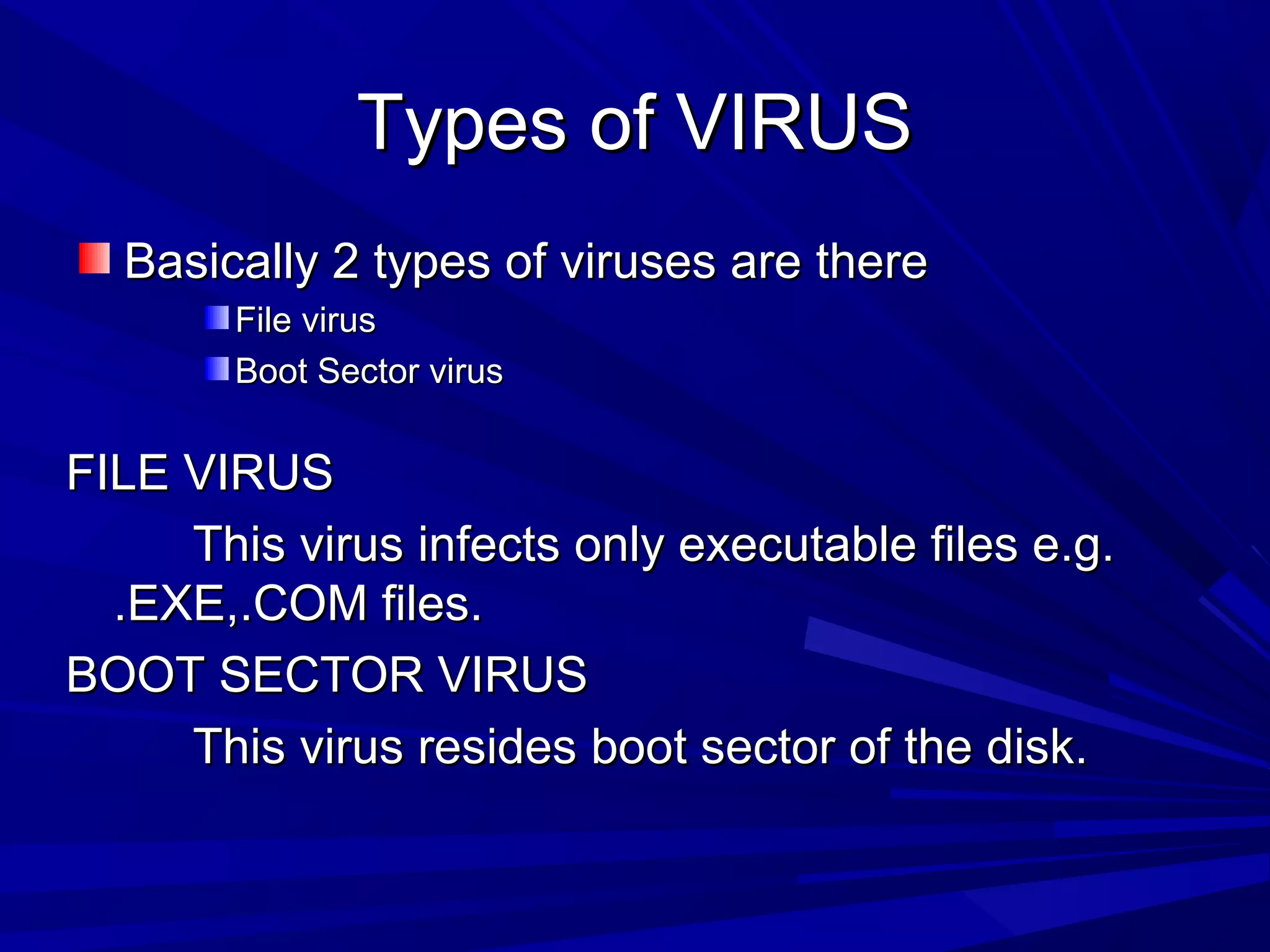 Types of VIRUSTypes of VIRUS
Basically 2 types of viruses are thereBasically 2 types of viruses are there
File virusFile virus
Boot Sector virusBoot Sector virus
FILE VIRUSFILE VIRUS
This virus infects only executable files e.g.This virus infects only executable files e.g.
.EXE,.COM files..EXE,.COM files.
BOOT SECTOR VIRUSBOOT SECTOR VIRUS
This virus resides boot sector of the disk.This virus resides boot sector of the disk.
 