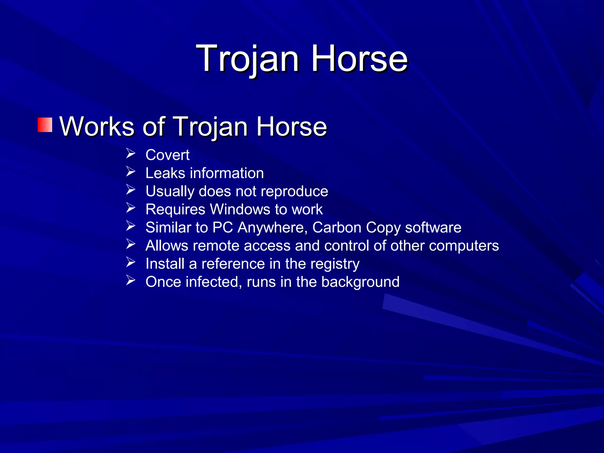 Trojan HorseTrojan Horse
Works of Trojan HorseWorks of Trojan Horse
 Covert
 Leaks information
 Usually does not reproduce
 Requires Windows to work
 Similar to PC Anywhere, Carbon Copy software
 Allows remote access and control of other computers
 Install a reference in the registry
 Once infected, runs in the background
 