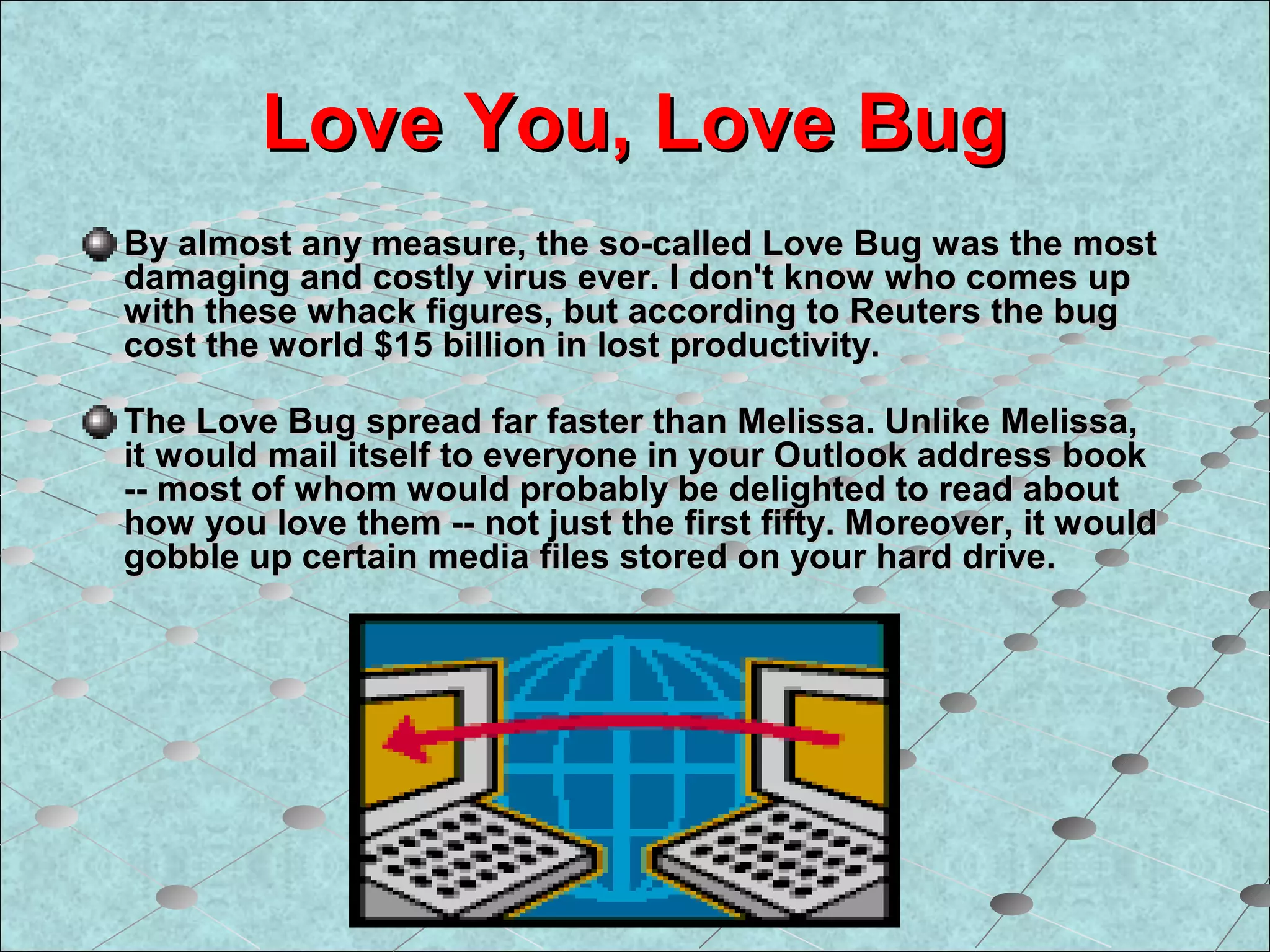 Love You, Love BugLove You, Love Bug
By almost any measure, the so-called Love Bug was the mostBy almost any measure, the so-called Love Bug was the most
damaging and costly virus ever. I don't know who comes updamaging and costly virus ever. I don't know who comes up
with these whack figures, but according to Reuters the bugwith these whack figures, but according to Reuters the bug
cost the world $15 billion in lost productivity.cost the world $15 billion in lost productivity.
The Love Bug spread far faster than Melissa. Unlike Melissa,The Love Bug spread far faster than Melissa. Unlike Melissa,
it would mail itself to everyone in your Outlook address bookit would mail itself to everyone in your Outlook address book
-- most of whom would probably be delighted to read about-- most of whom would probably be delighted to read about
how you love them -- not just the first fifty. Moreover, it wouldhow you love them -- not just the first fifty. Moreover, it would
gobble up certain media files stored on your hard drive.gobble up certain media files stored on your hard drive.
 