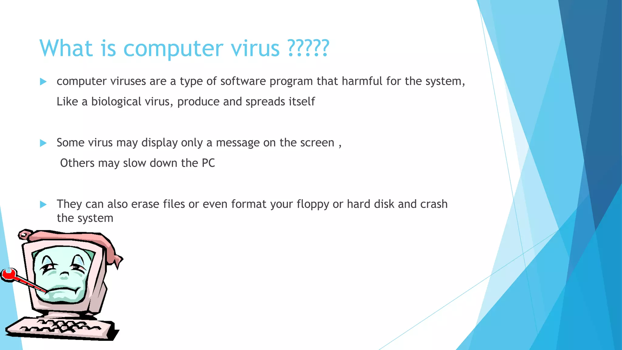 What is computer virus ?????
 computer viruses are a type of software program that harmful for the system,
Like a biological virus, produce and spreads itself
 Some virus may display only a message on the screen ,
Others may slow down the PC
 They can also erase files or even format your floppy or hard disk and crash
the system
 