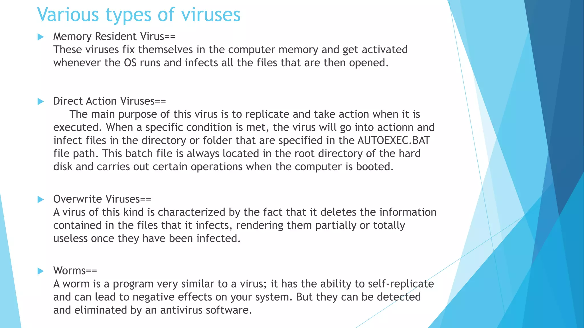 Various types of viruses
 Memory Resident Virus==
These viruses fix themselves in the computer memory and get activated
whenever the OS runs and infects all the files that are then opened.
 Direct Action Viruses==
The main purpose of this virus is to replicate and take action when it is
executed. When a specific condition is met, the virus will go into actionn and
infect files in the directory or folder that are specified in the AUTOEXEC.BAT
file path. This batch file is always located in the root directory of the hard
disk and carries out certain operations when the computer is booted.
 Overwrite Viruses==
A virus of this kind is characterized by the fact that it deletes the information
contained in the files that it infects, rendering them partially or totally
useless once they have been infected.
 Worms==
A worm is a program very similar to a virus; it has the ability to self-replicate
and can lead to negative effects on your system. But they can be detected
and eliminated by an antivirus software.
 