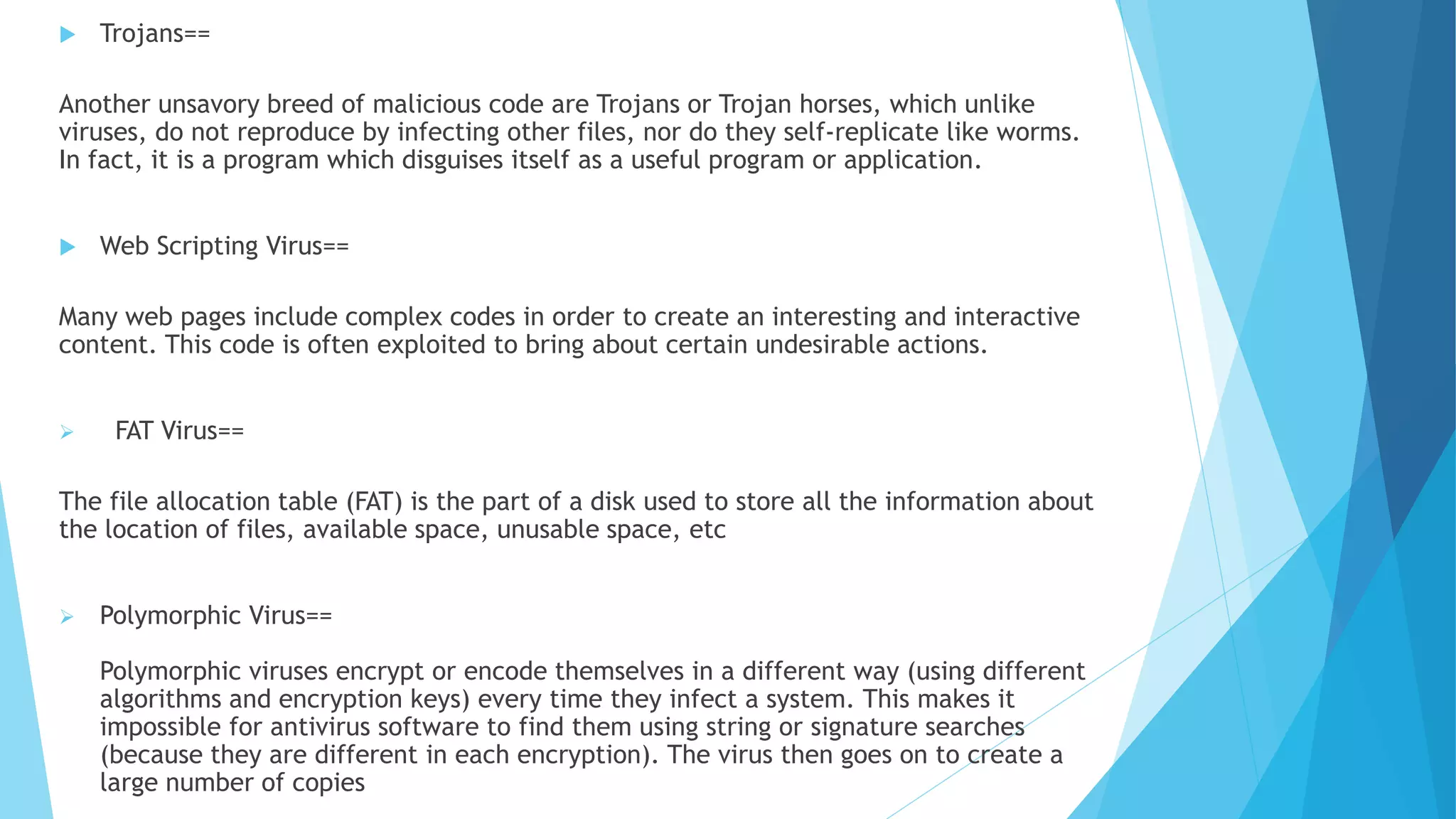  Trojans==
Another unsavory breed of malicious code are Trojans or Trojan horses, which unlike
viruses, do not reproduce by infecting other files, nor do they self-replicate like worms.
In fact, it is a program which disguises itself as a useful program or application.
 Web Scripting Virus==
Many web pages include complex codes in order to create an interesting and interactive
content. This code is often exploited to bring about certain undesirable actions.
 FAT Virus==
The file allocation table (FAT) is the part of a disk used to store all the information about
the location of files, available space, unusable space, etc
 Polymorphic Virus==
Polymorphic viruses encrypt or encode themselves in a different way (using different
algorithms and encryption keys) every time they infect a system. This makes it
impossible for antivirus software to find them using string or signature searches
(because they are different in each encryption). The virus then goes on to create a
large number of copies
 