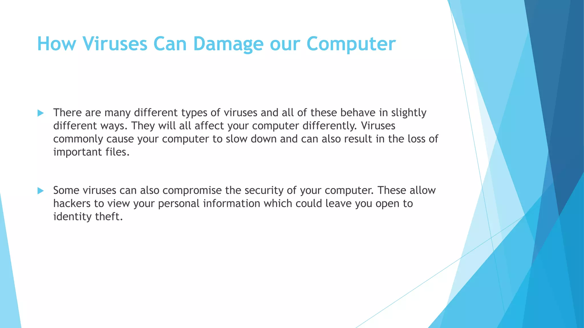 How Viruses Can Damage our Computer
 There are many different types of viruses and all of these behave in slightly
different ways. They will all affect your computer differently. Viruses
commonly cause your computer to slow down and can also result in the loss of
important files.
 Some viruses can also compromise the security of your computer. These allow
hackers to view your personal information which could leave you open to
identity theft.
 