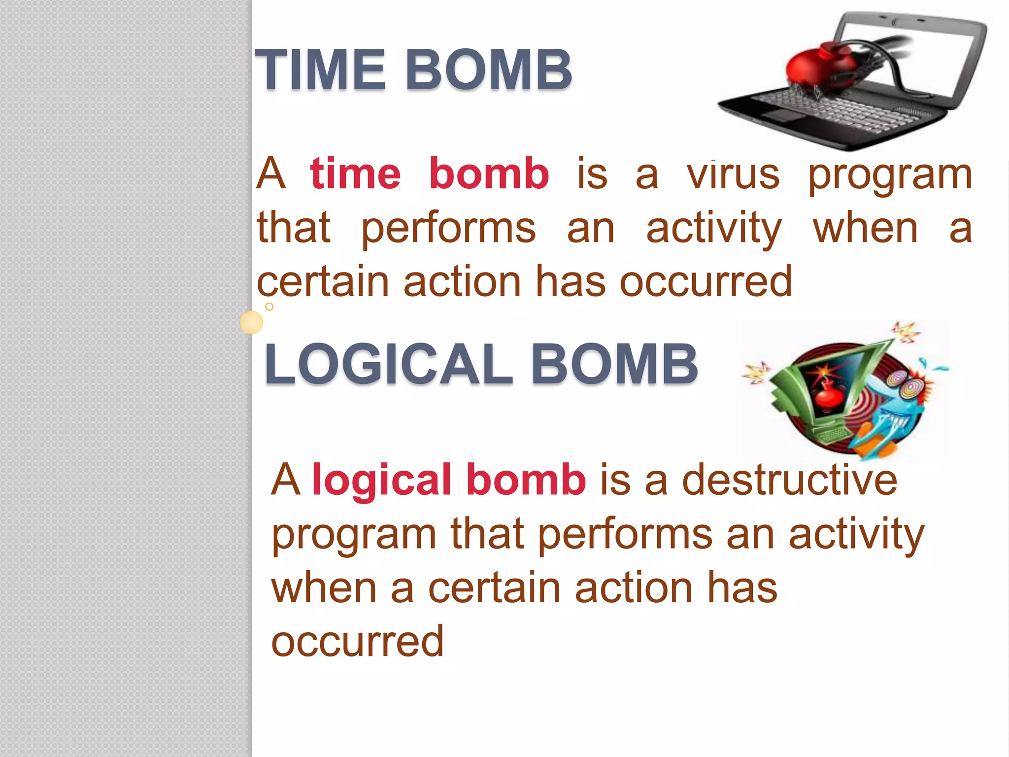 TIME BOMB
A time bomb is a virus program
that performs an activity when a
certain action has occurred
LOGICAL BOMB
A logical bomb is a destructive
program that performs an activity
when a certain action has
occurred
 
