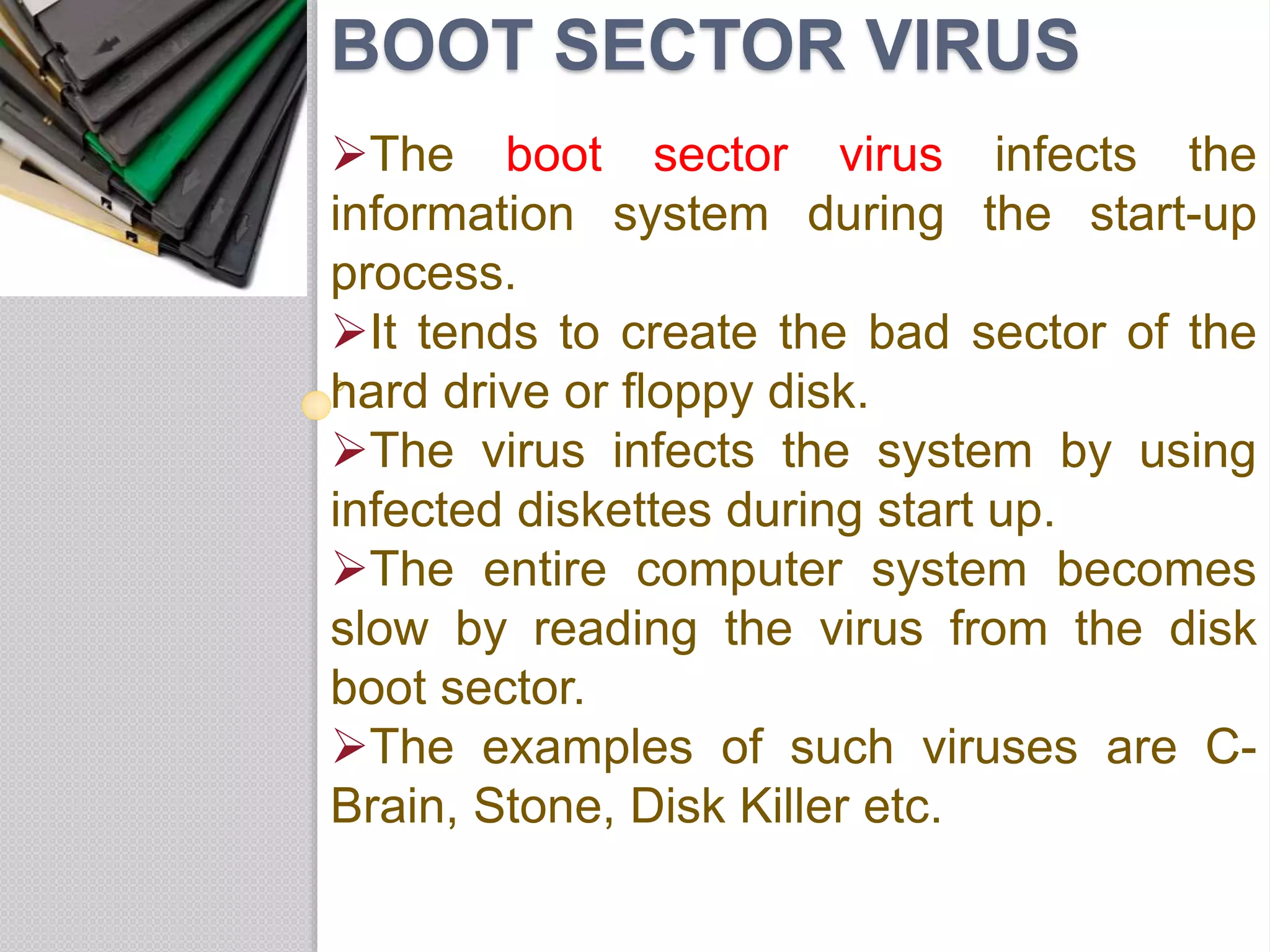 BOOT SECTOR VIRUS
The boot sector virus infects the
information system during the start-up
process.
It tends to create the bad sector of the
hard drive or floppy disk.
The virus infects the system by using
infected diskettes during start up.
The entire computer system becomes
slow by reading the virus from the disk
boot sector.
The examples of such viruses are C-
Brain, Stone, Disk Killer etc.
 