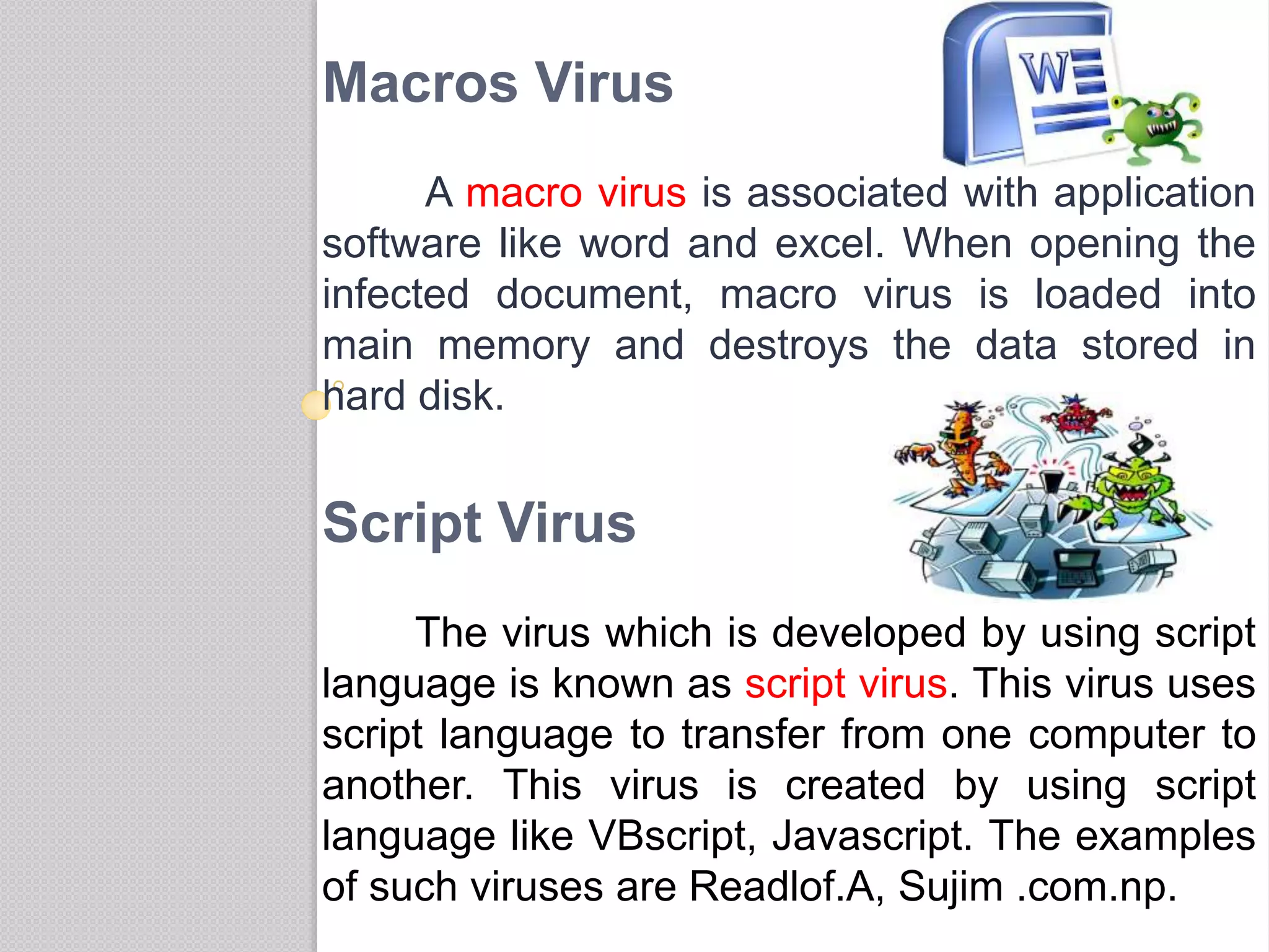 Macros Virus
A macro virus is associated with application
software like word and excel. When opening the
infected document, macro virus is loaded into
main memory and destroys the data stored in
hard disk.
Script Virus
The virus which is developed by using script
language is known as script virus. This virus uses
script language to transfer from one computer to
another. This virus is created by using script
language like VBscript, Javascript. The examples
of such viruses are Readlof.A, Sujim .com.np.
 