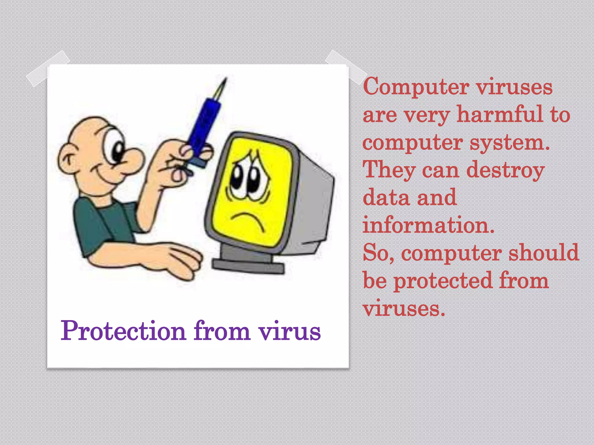 Computer viruses
are very harmful to
computer system.
They can destroy
data and
information.
So, computer should
be protected from
viruses.
Protection from virus
 
