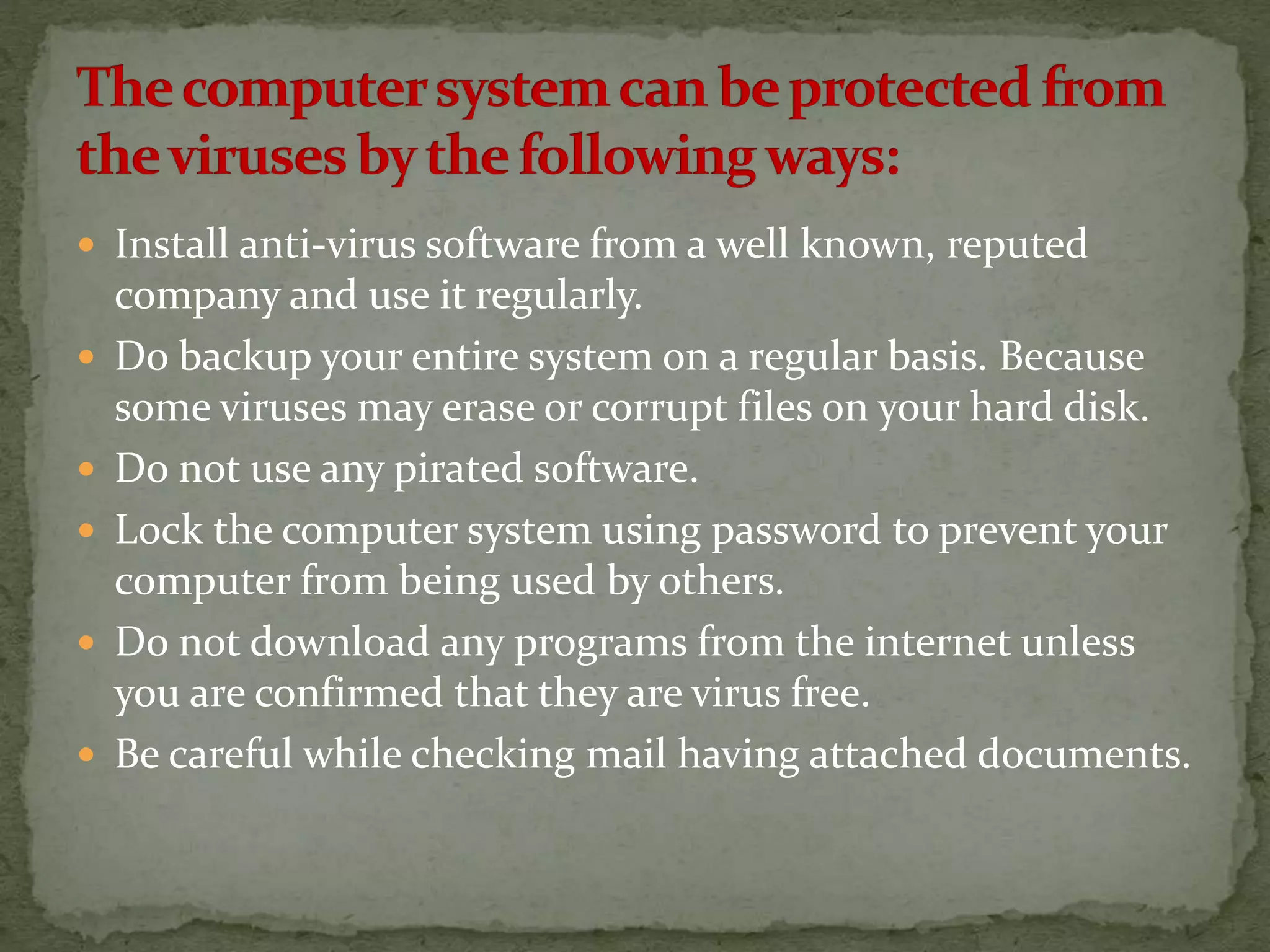  Install anti-virus software from a well known, reputed
company and use it regularly.
 Do backup your entire system on a regular basis. Because
some viruses may erase or corrupt files on your hard disk.
 Do not use any pirated software.
 Lock the computer system using password to prevent your
computer from being used by others.
 Do not download any programs from the internet unless
you are confirmed that they are virus free.
 Be careful while checking mail having attached documents.
 