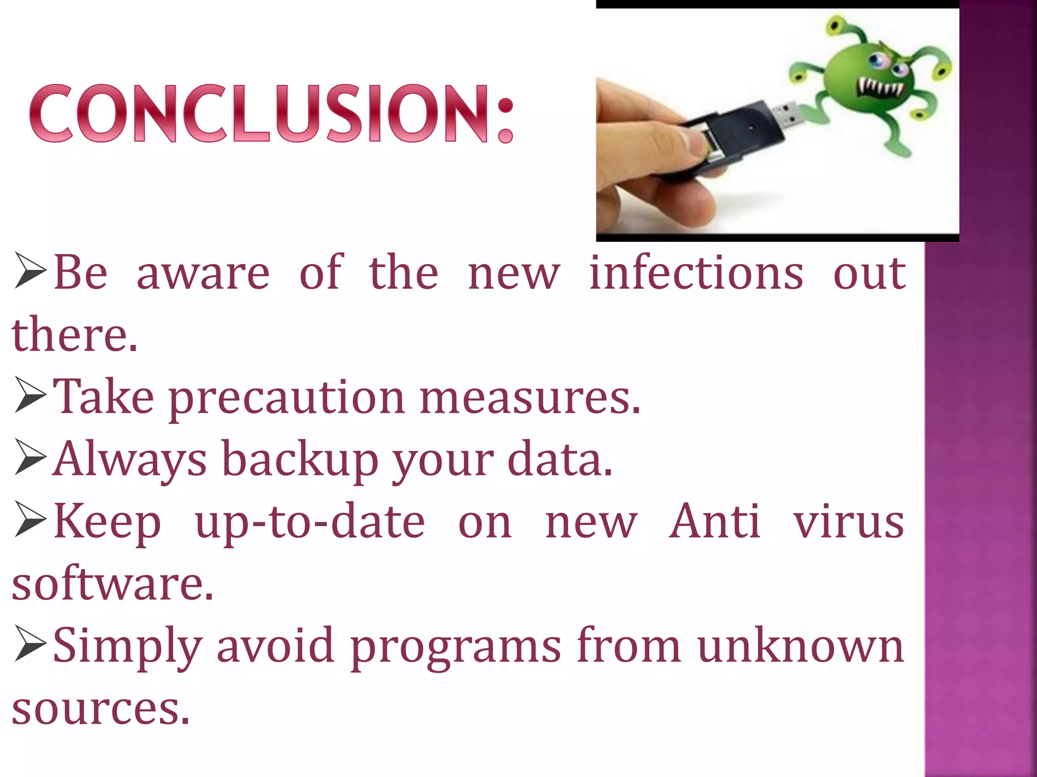 Be aware of the new infections out
there.
Take precaution measures.
Always backup your data.
Keep up-to-date on new Anti virus
software.
Simply avoid programs from unknown
sources.
 