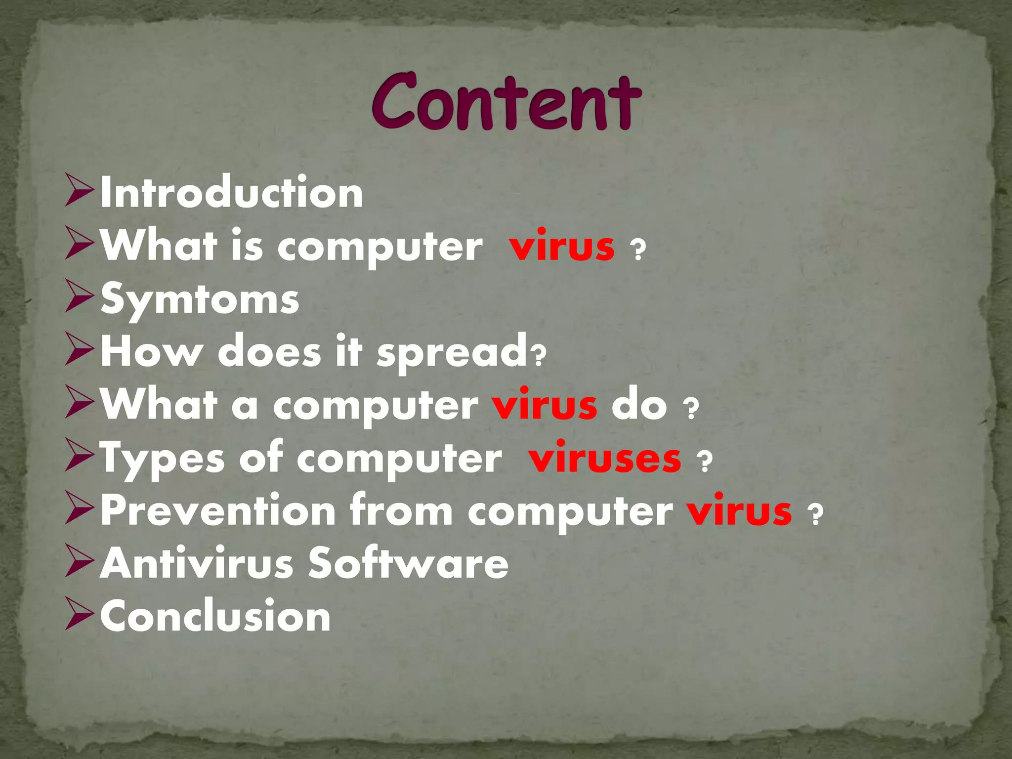 Introduction
What is computer virus ?
Symtoms
How does it spread?
What a computer virus do ?
Types of computer viruses ?
Prevention from computer virus ?
Antivirus Software
Conclusion
 