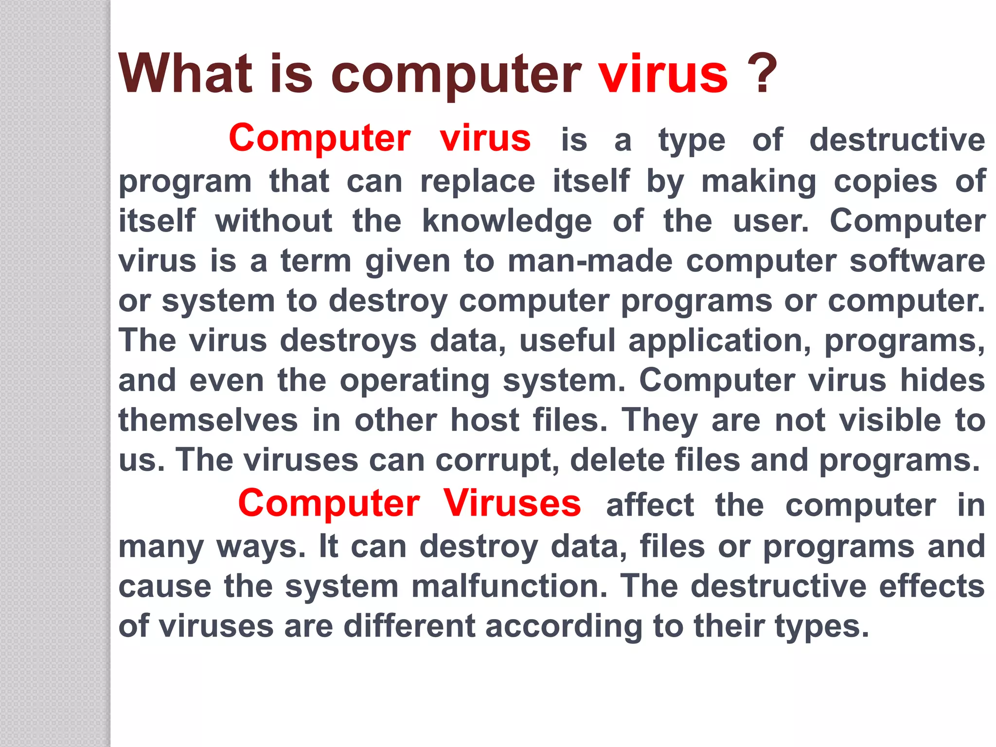 What is computer virus ?
Computer virus is a type of destructive
program that can replace itself by making copies of
itself without the knowledge of the user. Computer
virus is a term given to man-made computer software
or system to destroy computer programs or computer.
The virus destroys data, useful application, programs,
and even the operating system. Computer virus hides
themselves in other host files. They are not visible to
us. The viruses can corrupt, delete files and programs.
Computer Viruses affect the computer in
many ways. It can destroy data, files or programs and
cause the system malfunction. The destructive effects
of viruses are different according to their types.
 