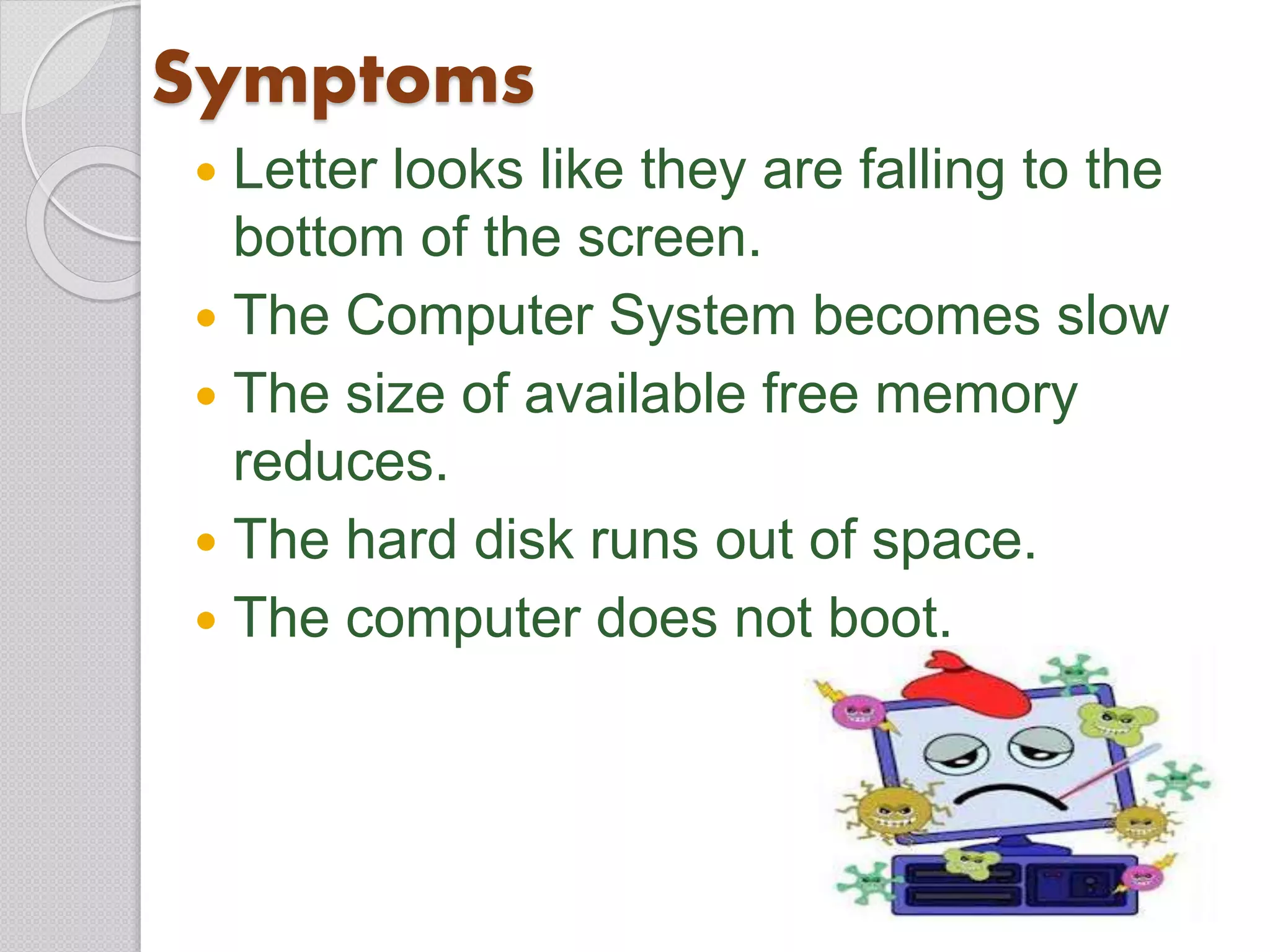 Symptoms
 Letter looks like they are falling to the
bottom of the screen.
 The Computer System becomes slow
 The size of available free memory
reduces.
 The hard disk runs out of space.
 The computer does not boot.
 