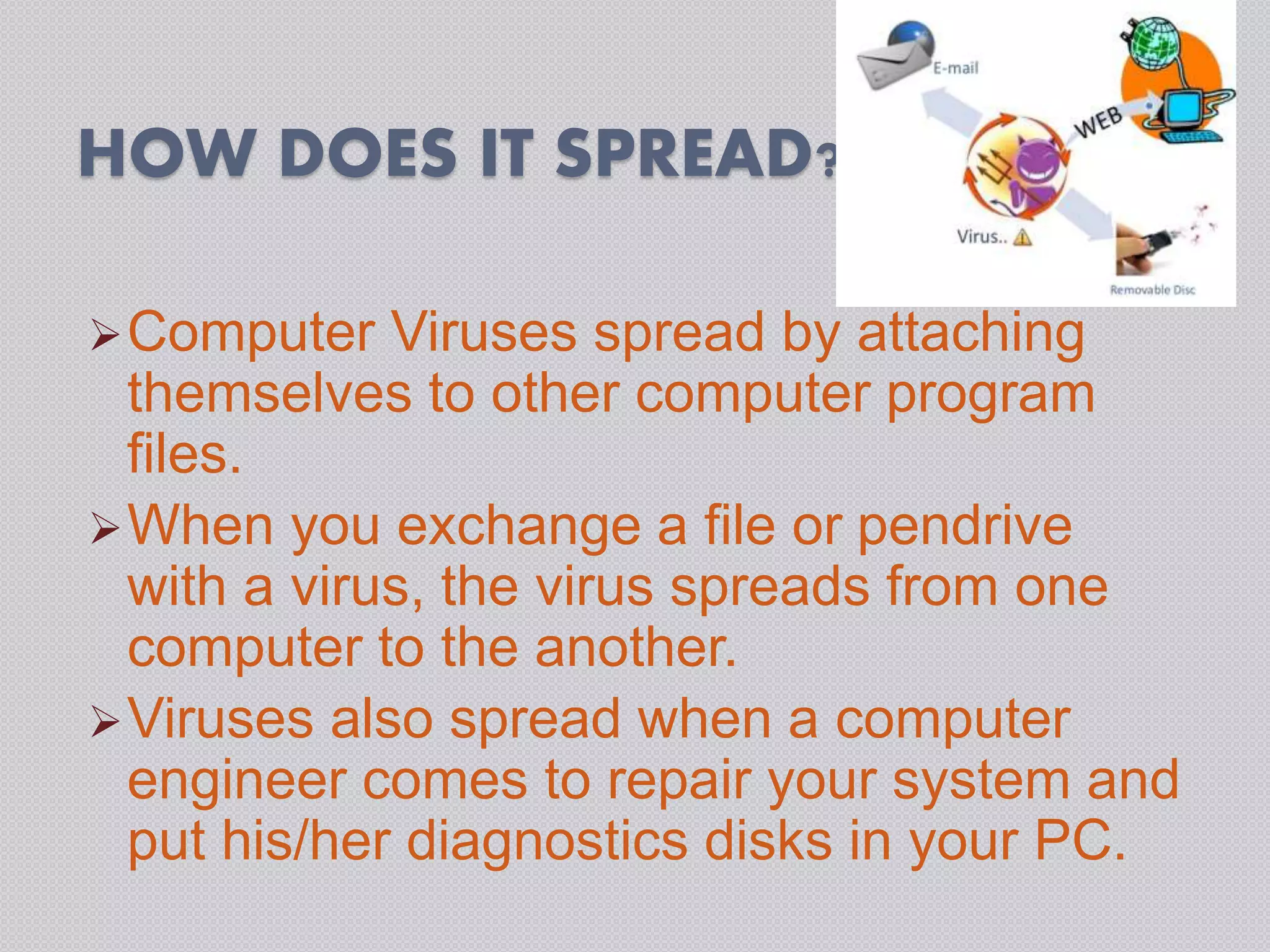 HOW DOES IT SPREAD?
Computer Viruses spread by attaching
themselves to other computer program
files.
When you exchange a file or pendrive
with a virus, the virus spreads from one
computer to the another.
Viruses also spread when a computer
engineer comes to repair your system and
put his/her diagnostics disks in your PC.
 