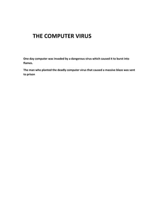 THE COMPUTER VIRUS
One day computer was invaded by a dangerous virus which caused it to burst into
flames.
The man who planted the deadly computer virus that caused a massive blaze was sent
to prison
 