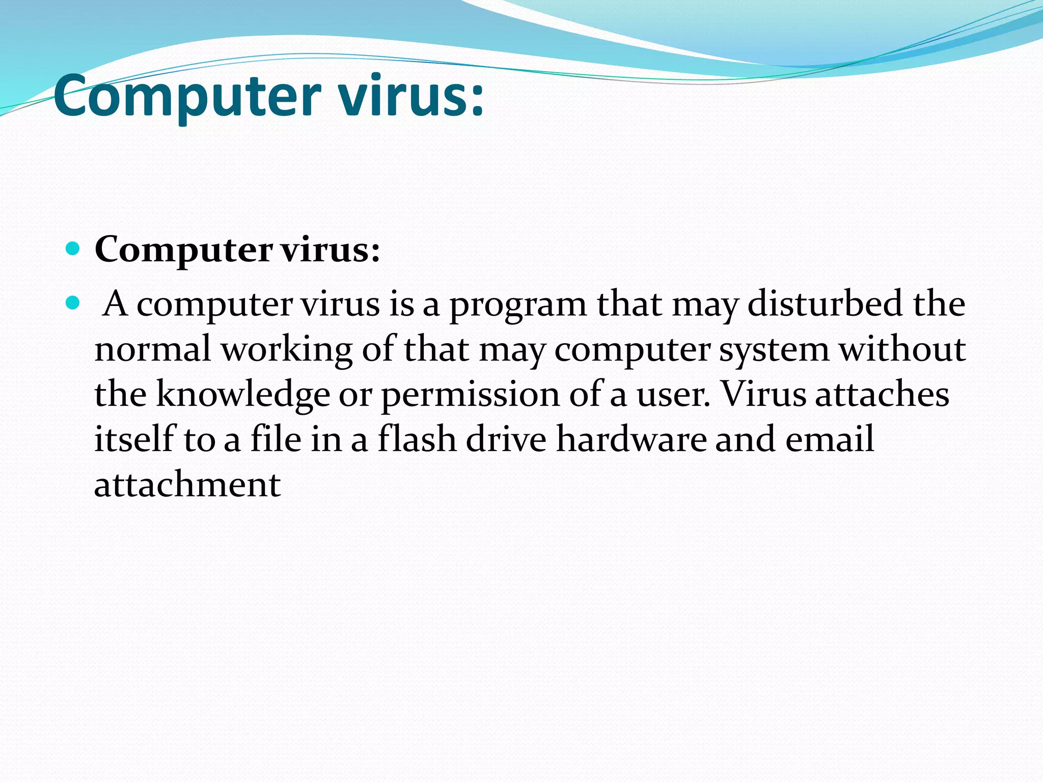 Computer virus:
 Computer virus:
 A computer virus is a program that may disturbed the
normal working of that may computer system without
the knowledge or permission of a user. Virus attaches
itself to a file in a flash drive hardware and email
attachment
 