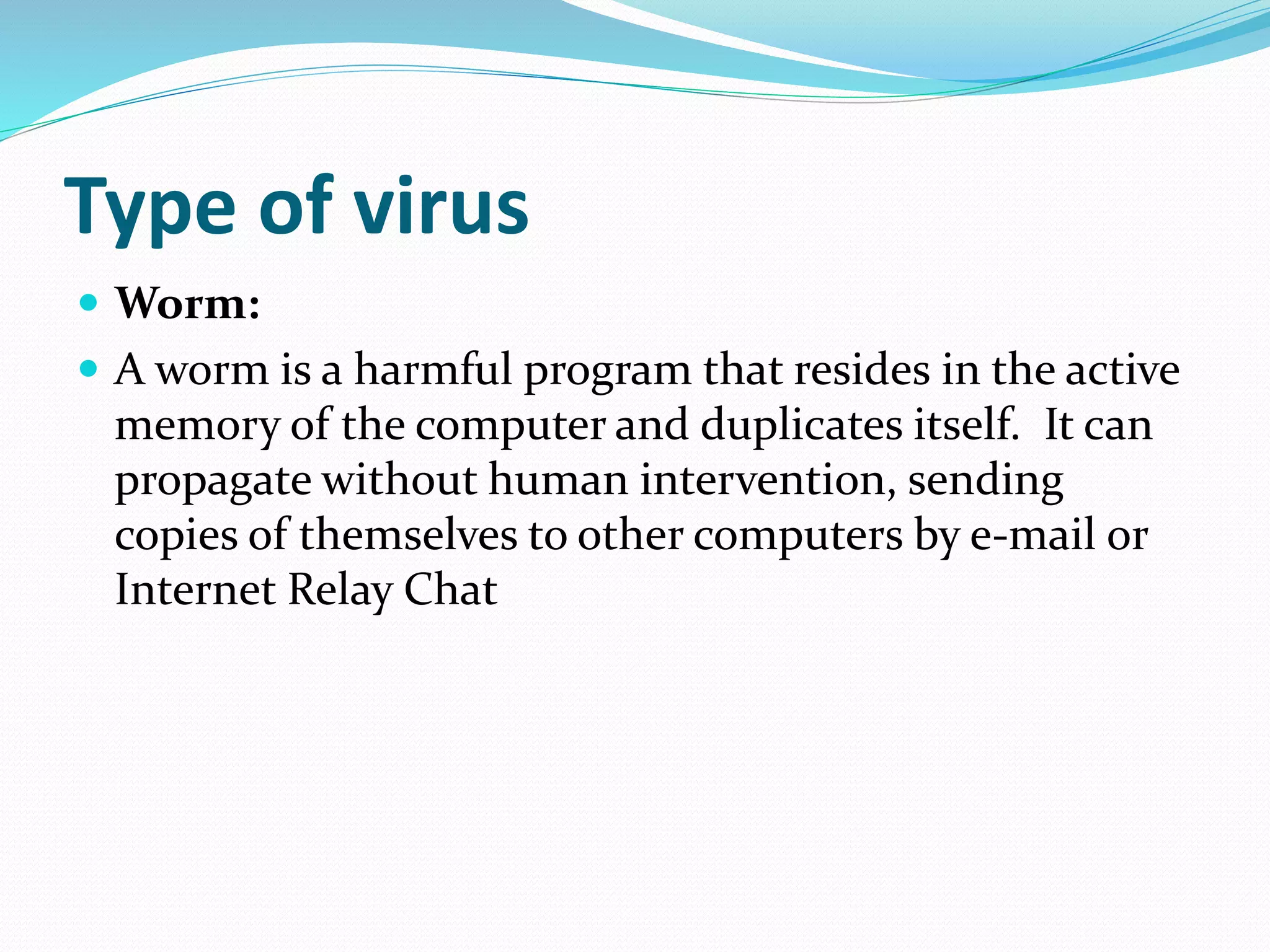 Type of virus
 Worm:
 A worm is a harmful program that resides in the active
memory of the computer and duplicates itself. It can
propagate without human intervention, sending
copies of themselves to other computers by e-mail or
Internet Relay Chat
 