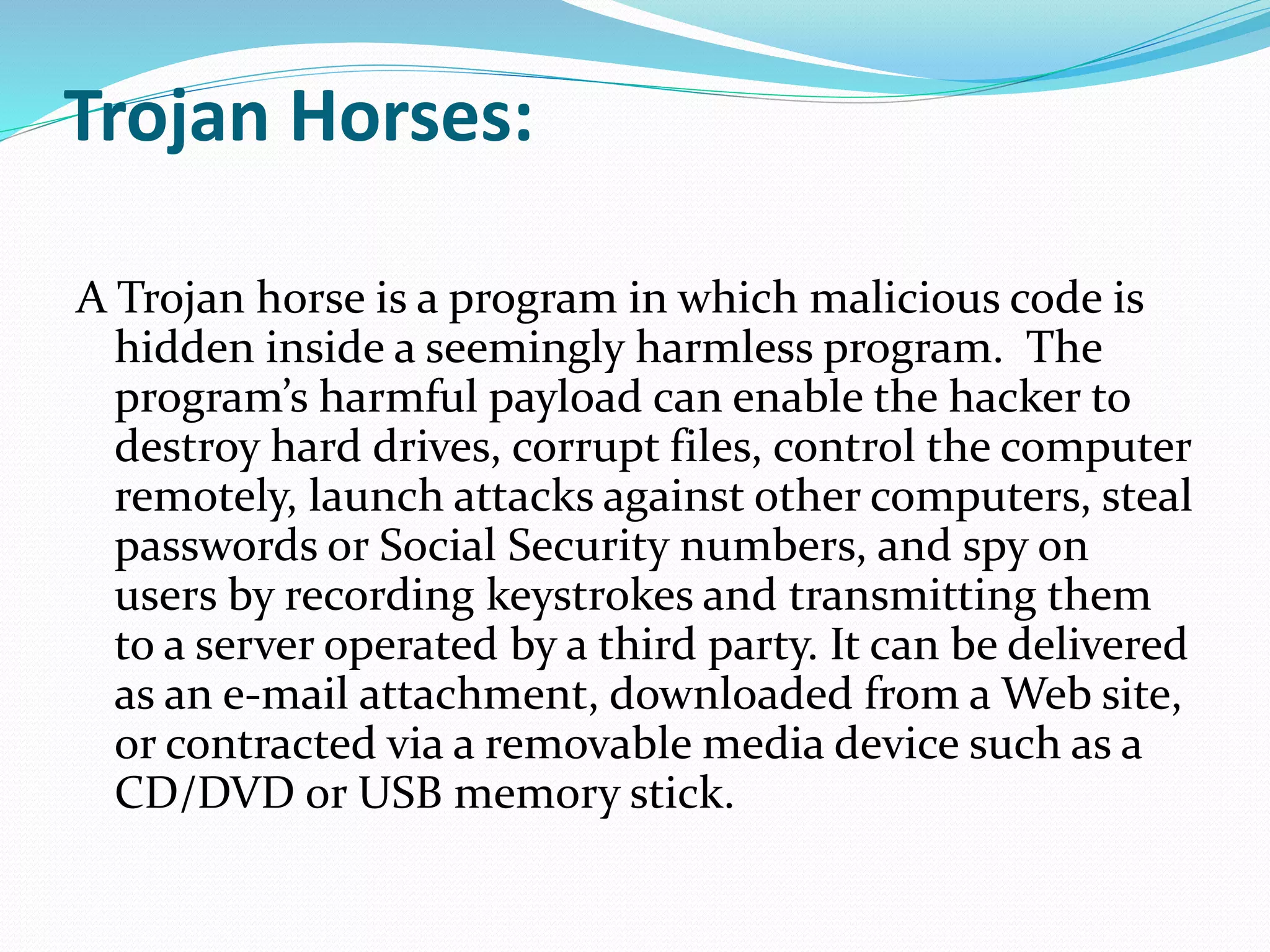 Trojan Horses:
A Trojan horse is a program in which malicious code is
hidden inside a seemingly harmless program. The
program’s harmful payload can enable the hacker to
destroy hard drives, corrupt files, control the computer
remotely, launch attacks against other computers, steal
passwords or Social Security numbers, and spy on
users by recording keystrokes and transmitting them
to a server operated by a third party. It can be delivered
as an e-mail attachment, downloaded from a Web site,
or contracted via a removable media device such as a
CD/DVD or USB memory stick.
 