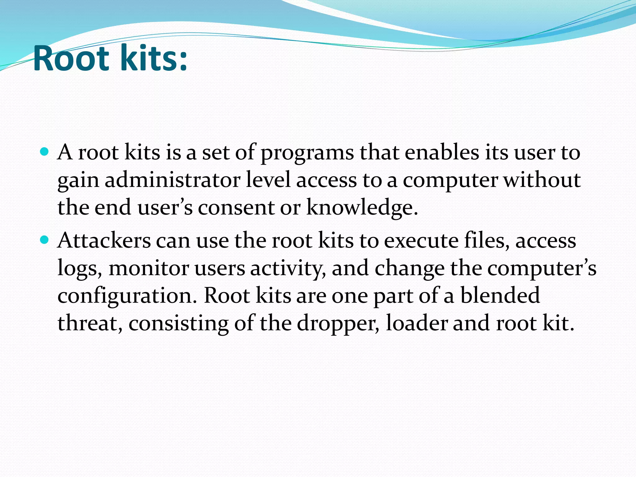 Root kits:
 A root kits is a set of programs that enables its user to
gain administrator level access to a computer without
the end user’s consent or knowledge.
 Attackers can use the root kits to execute files, access
logs, monitor users activity, and change the computer’s
configuration. Root kits are one part of a blended
threat, consisting of the dropper, loader and root kit.
 
