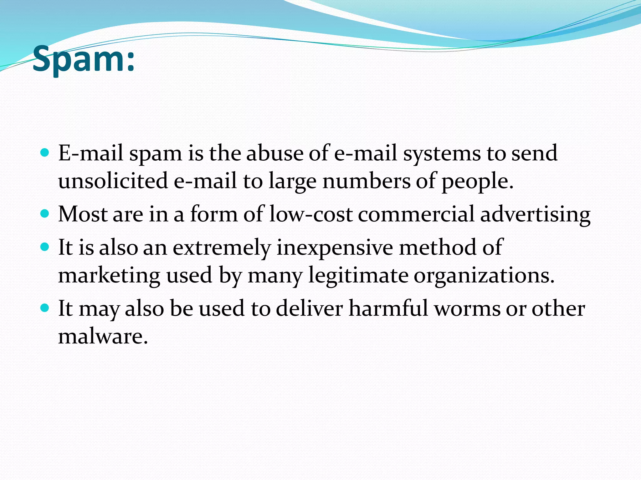 Spam:
 E-mail spam is the abuse of e-mail systems to send
unsolicited e-mail to large numbers of people.
 Most are in a form of low-cost commercial advertising
 It is also an extremely inexpensive method of
marketing used by many legitimate organizations.
 It may also be used to deliver harmful worms or other
malware.
 