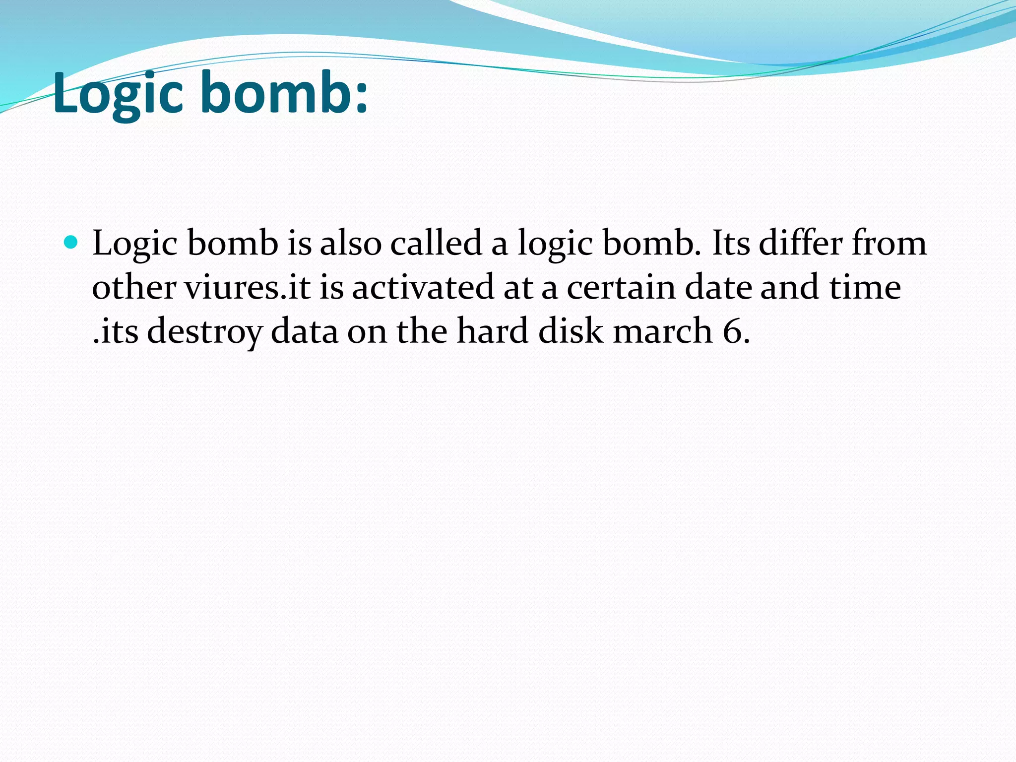 Logic bomb:
 Logic bomb is also called a logic bomb. Its differ from
other viures.it is activated at a certain date and time
.its destroy data on the hard disk march 6.
 