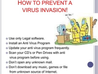 HOW TO PREVENT A
VIRUS INVASION!
Use only Legal software.
Install an Anti Virus Program
Update your anti virus program frequently.
Scan your CD’s or Pen Drives with anti
virus program before using.
Don’t open any unknown mail.
Don’t download any music, games or file
from unknown source of Internet.