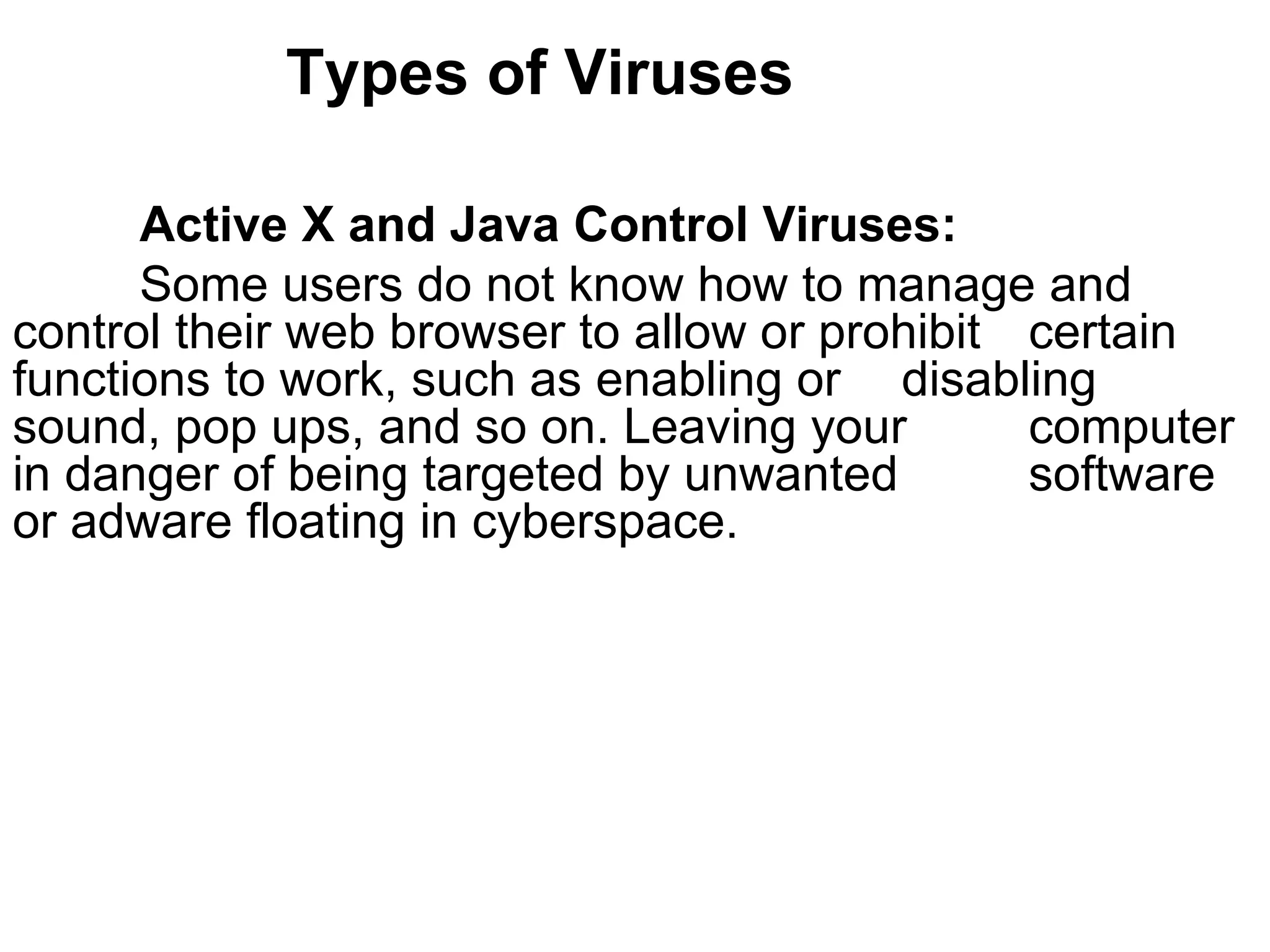 Types of Viruses Active X and Java Control Viruses:  Some users do not know how to manage and  control their web browser to allow or prohibit  certain functions to work, such as enabling or  disabling sound, pop ups, and so on. Leaving your  computer in danger of being targeted by unwanted  software or adware floating in cyberspace.   