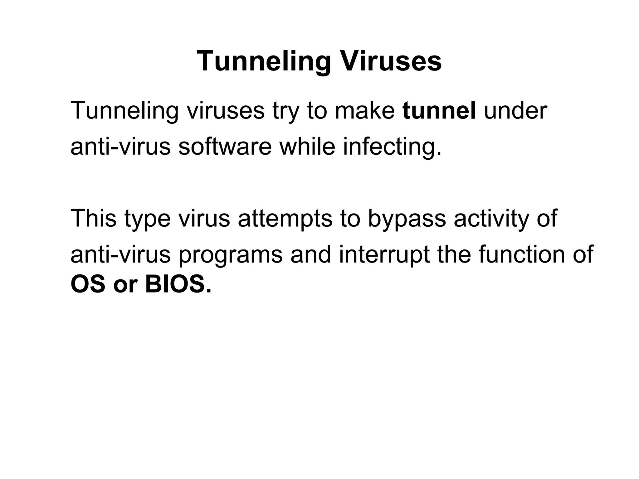 Tunneling Viruses Tunneling viruses try to make  tunnel  under  anti-virus software while infecting. This type virus attempts to bypass activity of  anti-virus programs and interrupt the function of  OS or BIOS.  