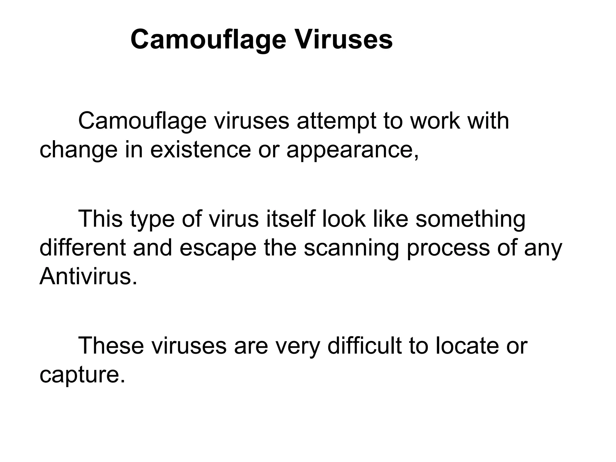 Camouflage Viruses Camouflage viruses attempt to work with  change in existence or appearance,  This type of virus itself look like something  different and escape the scanning process of any  Antivirus.  These viruses are very difficult to locate or  capture.  