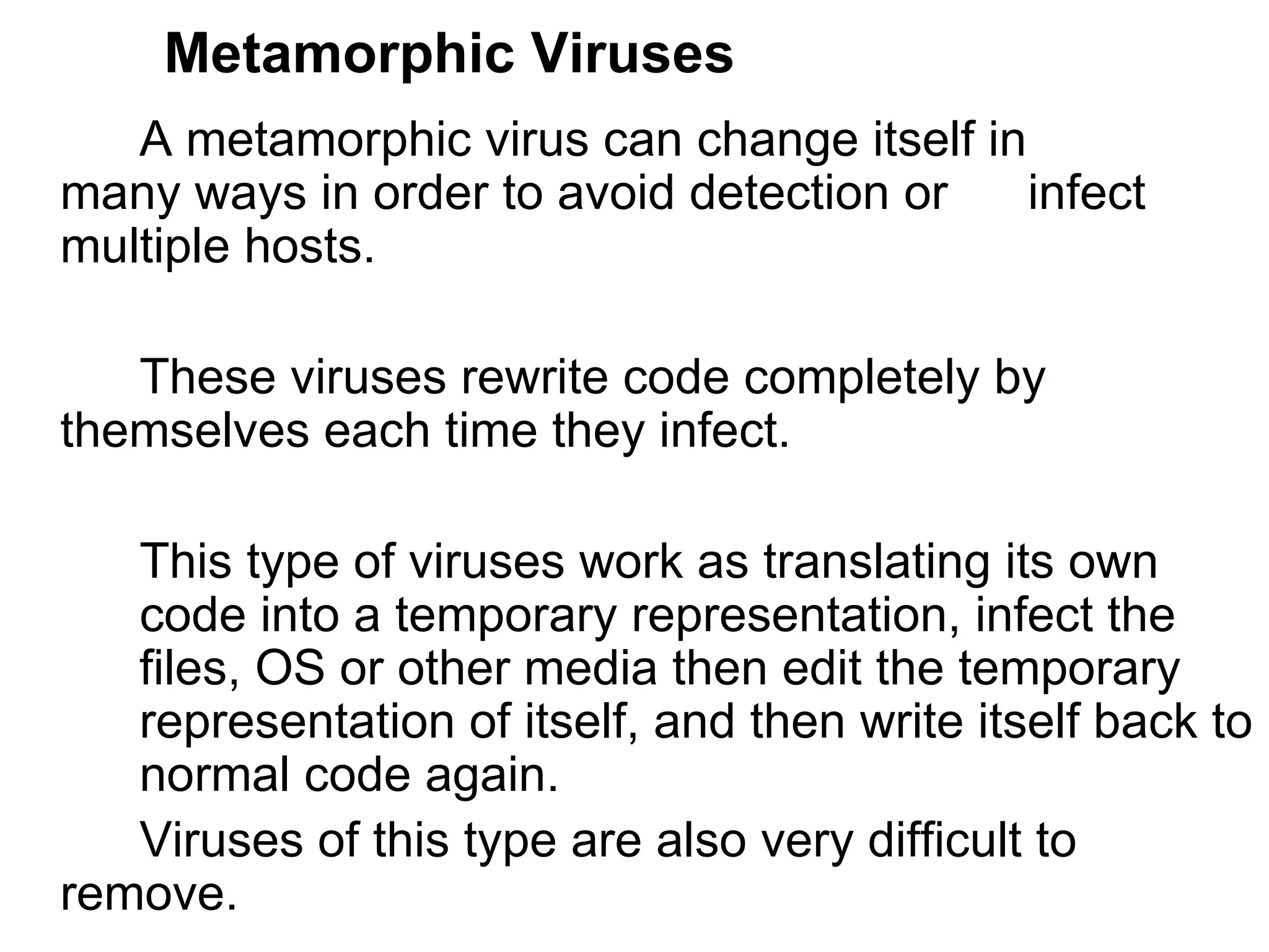 Metamorphic Viruses A metamorphic virus can change itself in  many ways in order to avoid detection or  infect multiple hosts.  These viruses rewrite code completely by  themselves each time they infect.  This type of viruses work as translating its own  code into a temporary representation, infect the  files, OS or other media then edit the temporary  representation of itself, and then write itself back to  normal code again. Viruses of this type are also very difficult to  remove. 