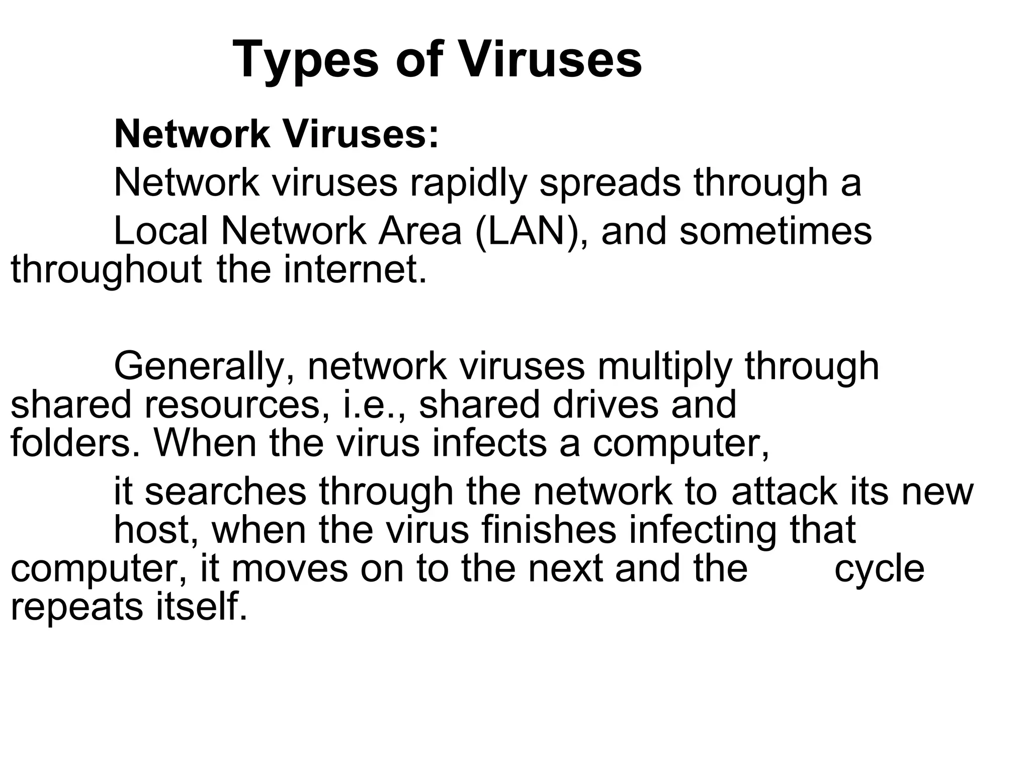 Types of Viruses Network Viruses:  Network viruses rapidly spreads through a  Local Network Area (LAN), and sometimes  throughout  the internet.  Generally, network viruses multiply through  shared resources, i.e., shared drives and  folders. When the virus infects a computer,  it searches through the network to  attack its new  host, when the virus finishes infecting that  computer, it moves on to the next and the  cycle repeats itself.  