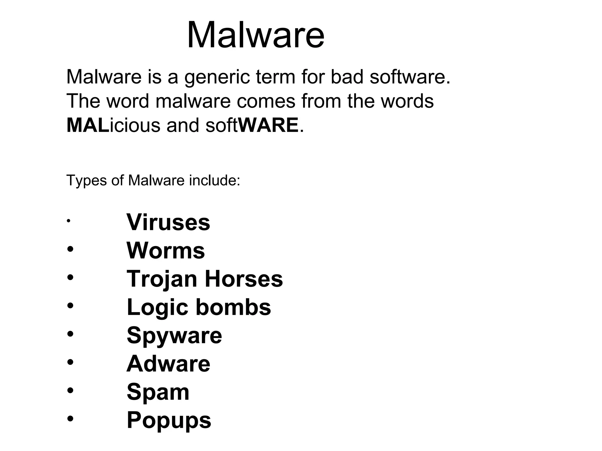 Malware Malware is a generic term for bad software. The word malware comes from the words  MAL icious and soft WARE . Types of Malware include: Viruses  Worms  Trojan Horses  Logic bombs Spyware  Adware  Spam  Popups  