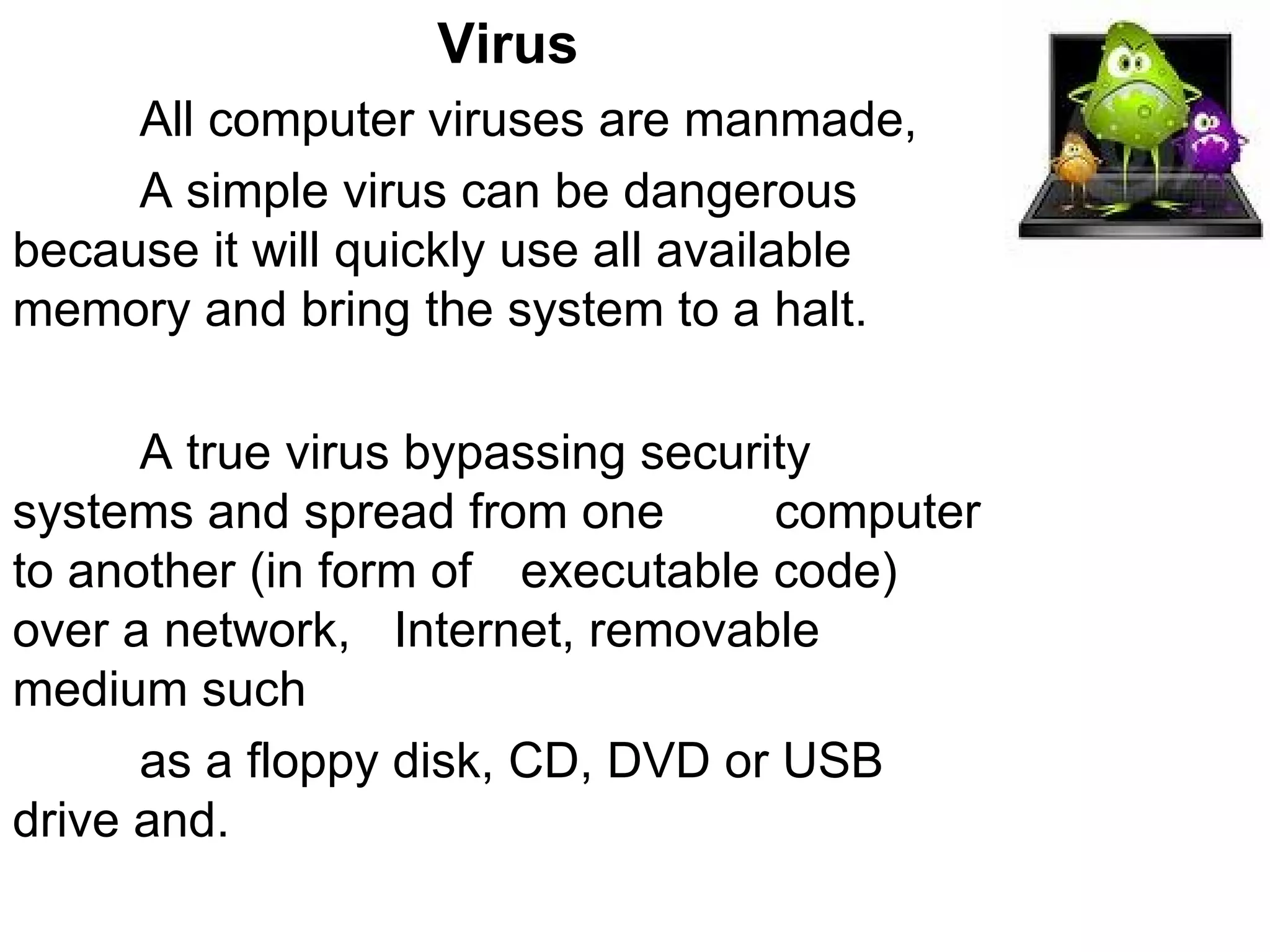 Virus All computer viruses are manmade,  A simple virus can be dangerous  because it will quickly use all available  memory and bring the system to a halt.  A true virus bypassing security  systems and spread from one  computer to another (in form of  executable code) over a network,  Internet, removable medium such  as a floppy disk, CD, DVD or USB  drive and.  