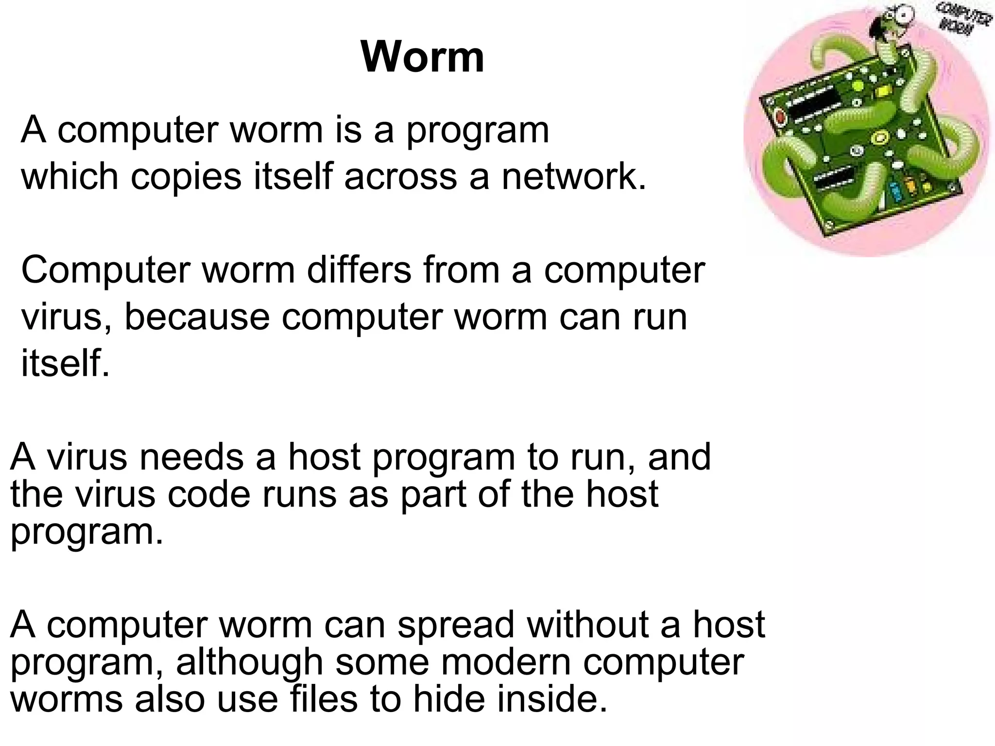 Worm A computer worm is a program  which copies itself across a network. Computer worm differs from a computer virus, because computer worm can run itself.  A virus needs a host program to run, and the virus code runs as part of the host program.  A computer worm can spread without a host program, although some modern computer worms also use files to hide inside. 