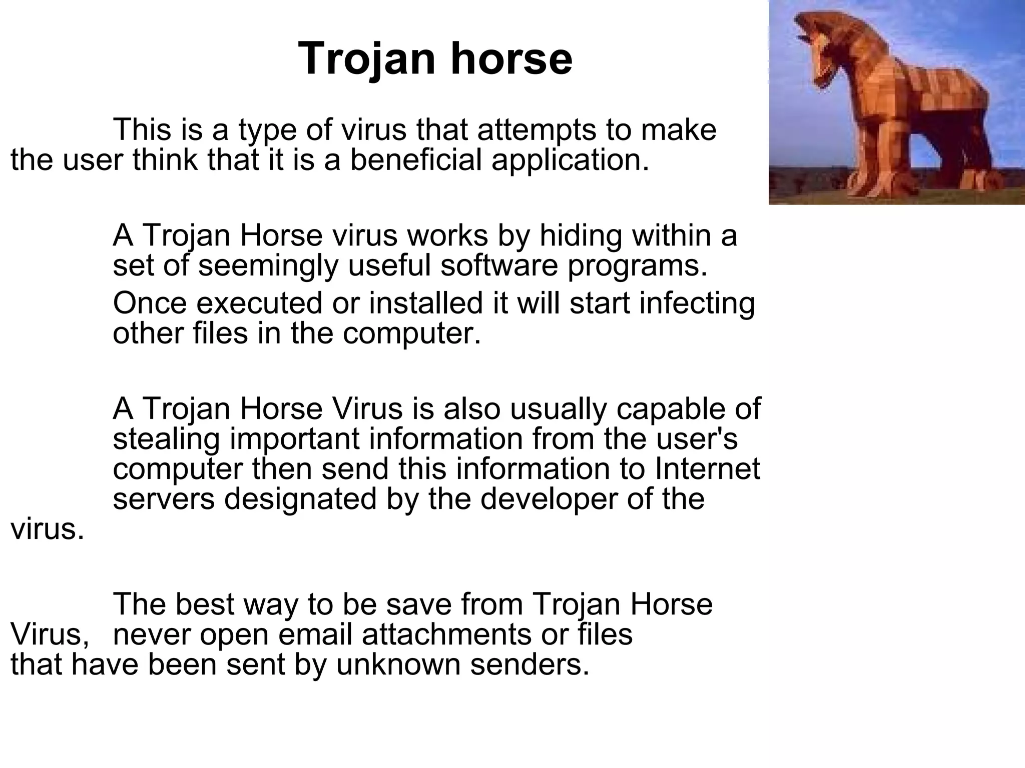 Trojan horse This is a type of virus that attempts to make  the user think that it is a beneficial application. A Trojan Horse virus works by hiding within a  set of seemingly useful software programs.  Once executed or installed it will start infecting  other files in the computer.  A Trojan Horse Virus is also usually capable of  stealing important information from the user's  computer then send this information to Internet  servers designated by the developer of the  virus.  The best way to be save from Trojan Horse  Virus,  never open email attachments or files  that have been sent by unknown senders.  