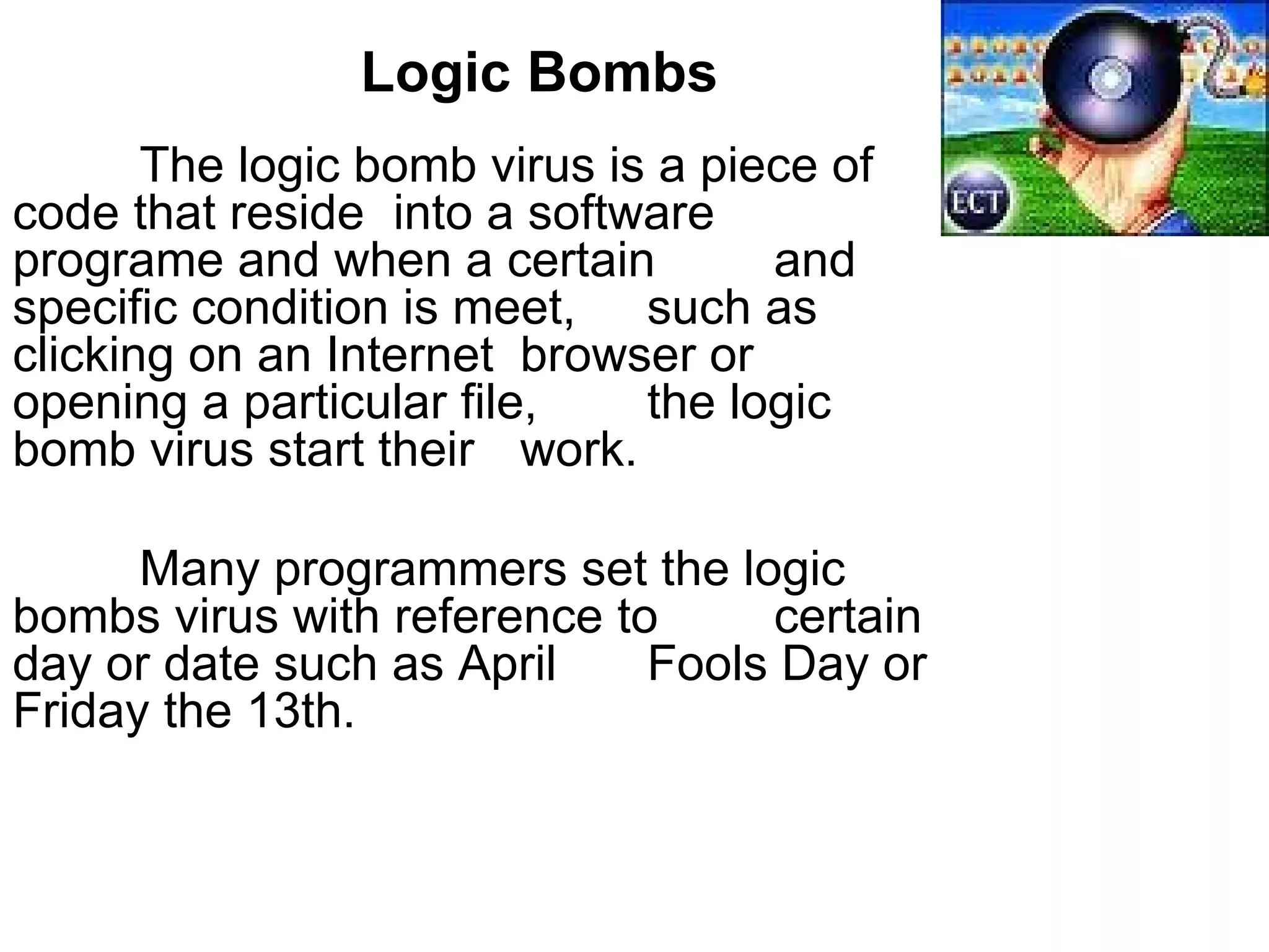 Logic Bombs The logic bomb virus is a piece of  code that reside  into a software  programe and when a certain  and  specific condition is meet,  such as clicking on an Internet  browser or  opening a particular file,  the logic bomb virus start their  work. Many programmers set the logic  bombs virus with reference to  certain day or date such as April  Fools Day or Friday the 13th.  