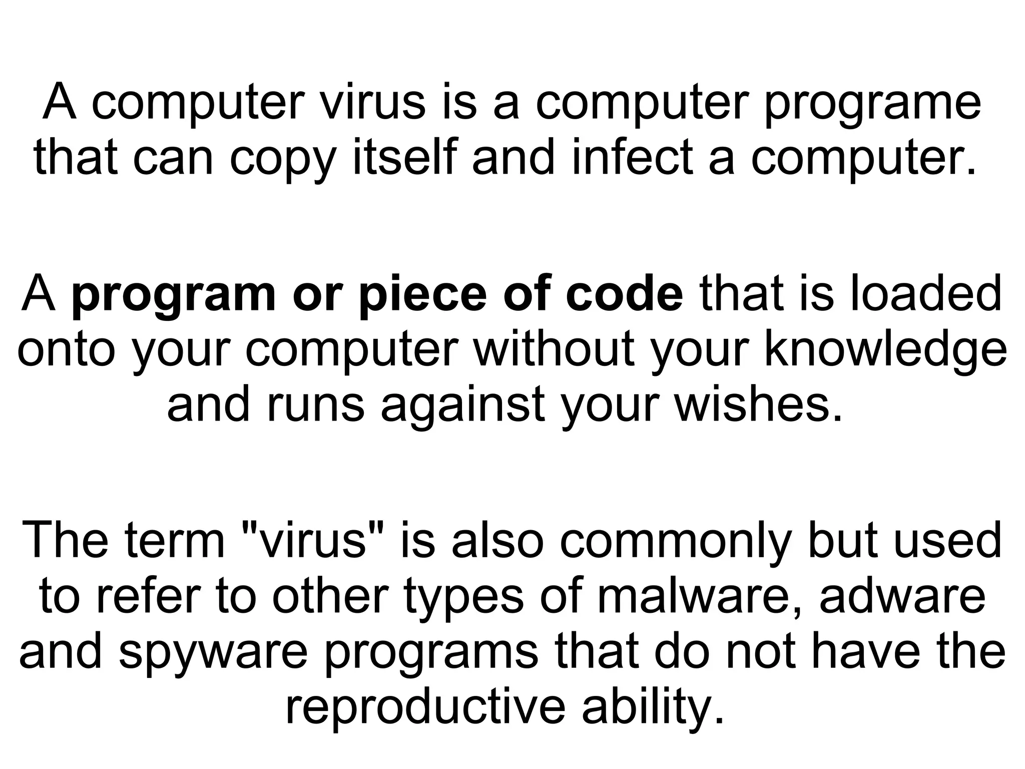 A computer virus is a computer programe that can copy itself and infect a computer.  A  program or piece of code  that is loaded onto your computer without your knowledge and runs against your wishes.  The term &quot;virus&quot; is also commonly but used to refer to other types of malware, adware and spyware programs that do not have the reproductive ability.  