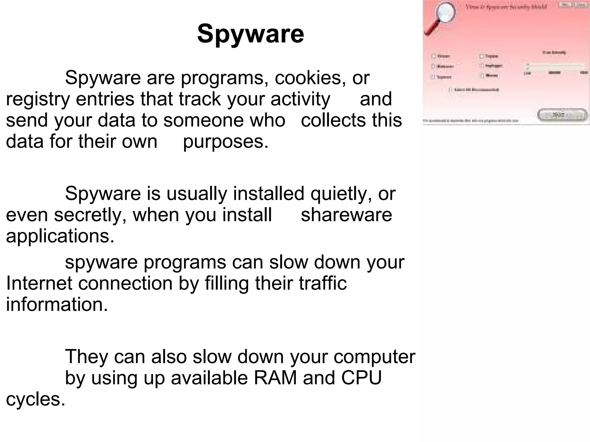 Spyware Spyware are programs, cookies, or  registry entries that track your activity  and send your data to someone who  collects this data for their own  purposes.  Spyware is usually installed quietly, or  even secretly, when you install  shareware applications. spyware programs can slow down your  Internet connection by filling their traffic  information. They can also slow down your computer  by using up available RAM and CPU  cycles.  
