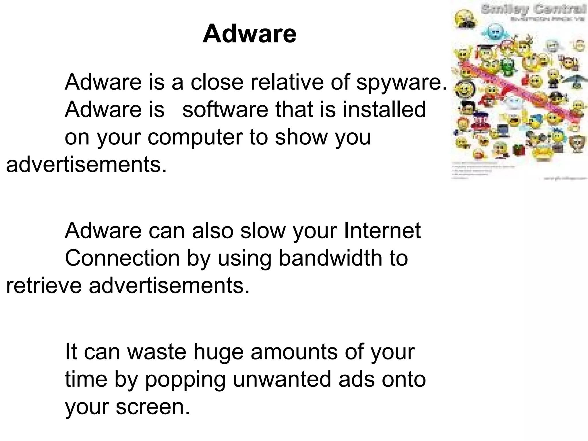 Adware Adware is a close relative of spyware.  Adware is  software that is installed  on your computer to show you  advertisements. Adware can also slow your Internet  Connection by using bandwidth to  retrieve advertisements.  It can waste huge amounts of your  time by popping unwanted ads onto  your screen.  