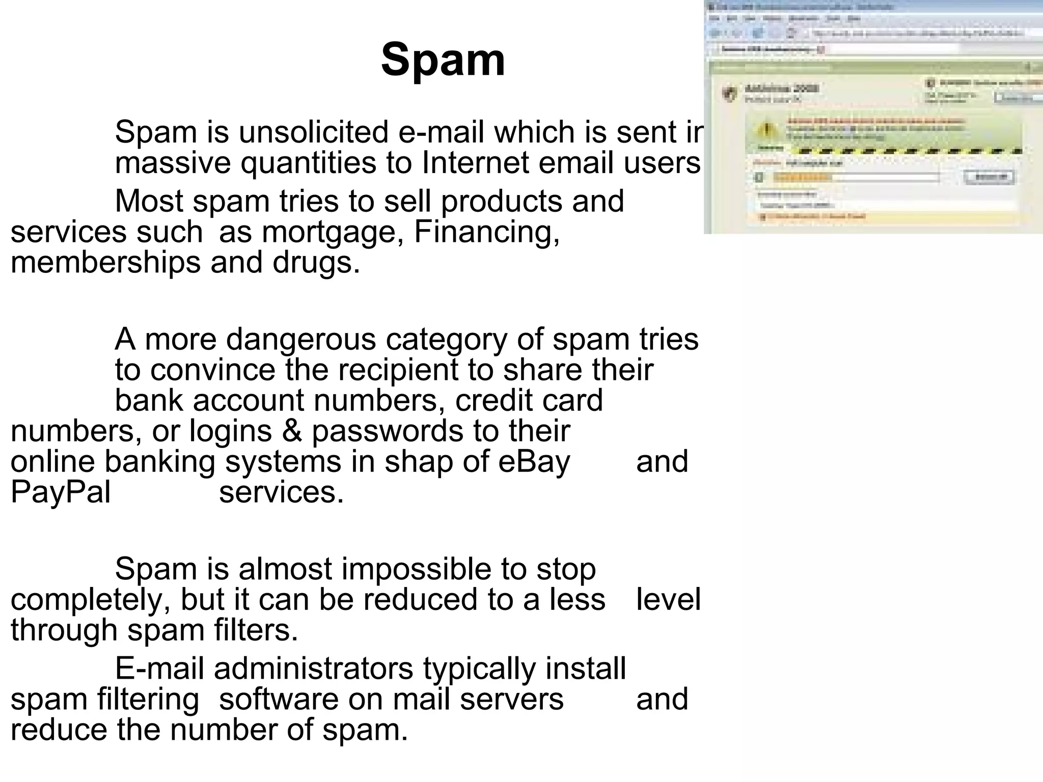 Spam Spam is unsolicited e-mail which is sent in  massive quantities to Internet email users. Most spam tries to sell products and  services such  as mortgage, Financing,  memberships and drugs. A more dangerous category of spam tries  to convince the recipient to share their  bank account numbers, credit card  numbers, or logins & passwords to their  online banking systems in shap of eBay  and PayPal  services. Spam is almost impossible to stop  completely, but it can be reduced to a less  level through spam filters.  E-mail administrators typically install  spam filtering  software on mail servers  and reduce the number of spam.  