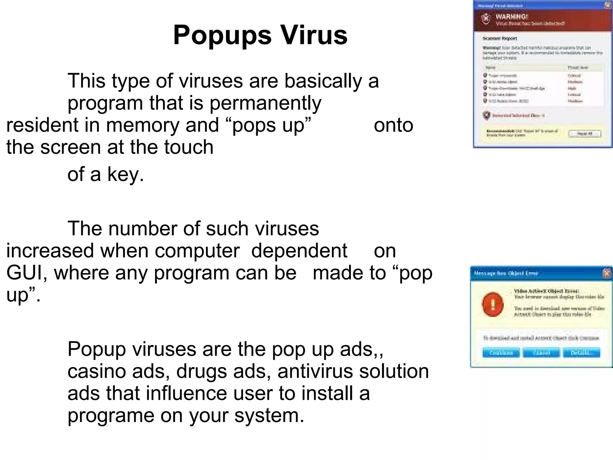 Popups Virus This type of viruses are basically a  program that is permanently  resident in memory and “pops up”  onto the screen at the touch  of a key.  The number of such viruses  increased when computer  dependent  on GUI, where any program can be  made to “pop up”.  Popup viruses are the pop up ads,,  casino ads, drugs ads, antivirus solution  ads that influence user to install a  programe on your system. 
