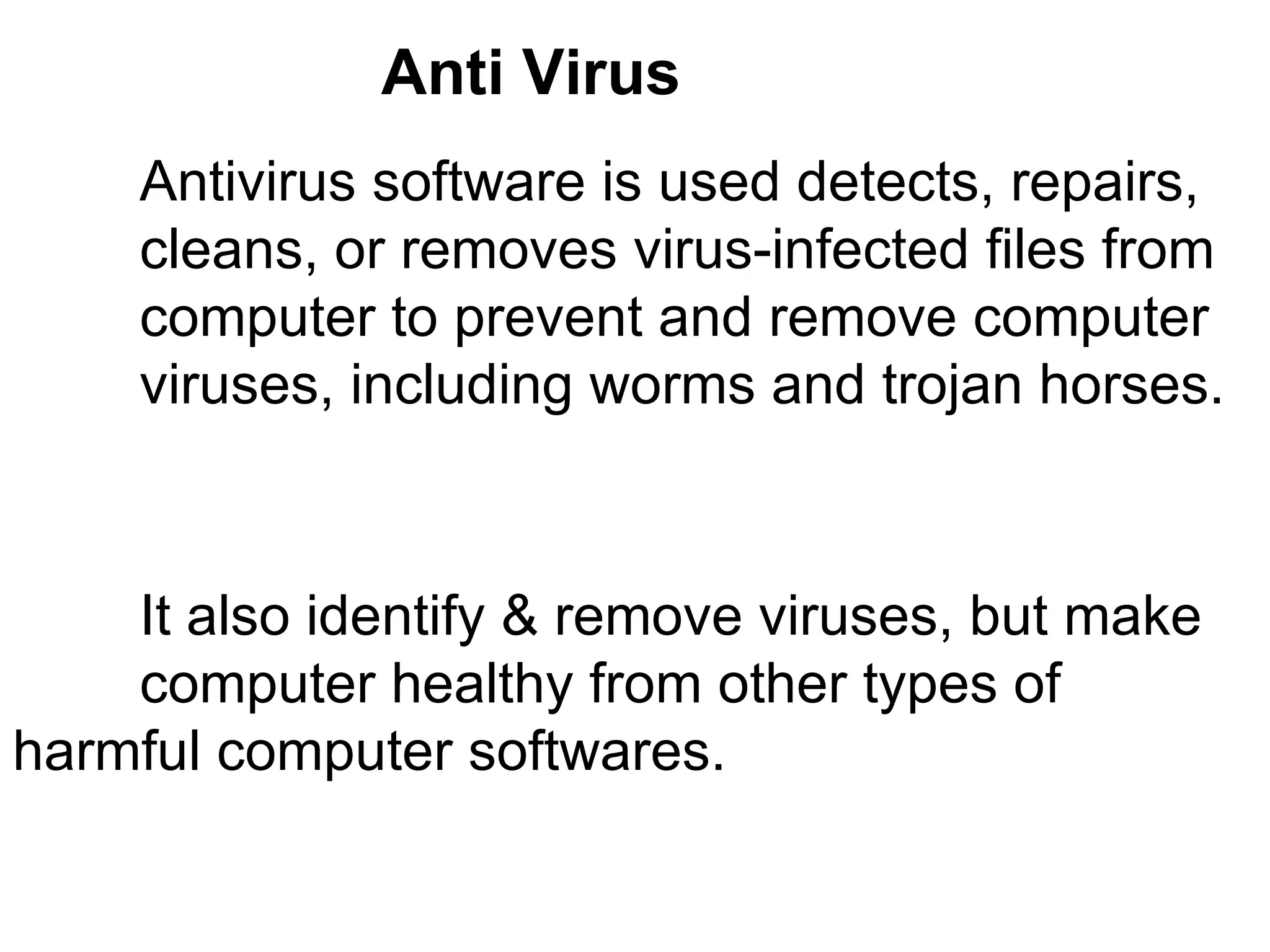Anti Virus  Antivirus software is used detects, repairs,  cleans, or removes virus-infected files from  computer to prevent and remove computer  viruses, including worms and trojan horses. It also identify & remove viruses, but make  computer healthy from other types of  harmful computer softwares.  