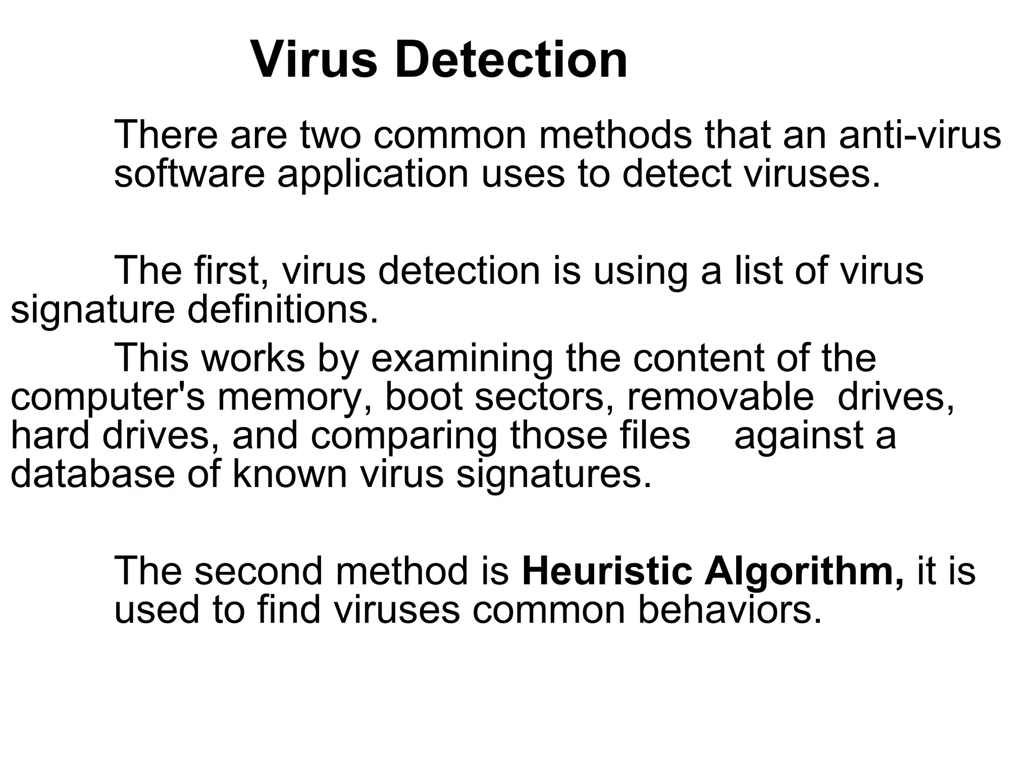 Virus Detection There are two common methods that an anti-virus  software application uses to detect viruses.  The first, virus detection is using a list of virus  signature definitions. This works by examining the content of the  computer's memory, boot sectors, removable  drives, hard drives, and comparing those files  against a database of known virus signatures.  The second method is  Heuristic Algorithm,  it is  used to find viruses common behaviors.  