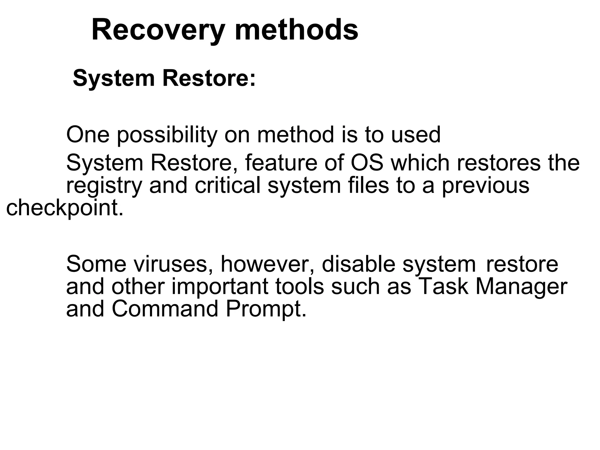 Recovery methods   System Restore:  One possibility on method is to used  System Restore, feature of OS which restores the  registry and critical system files to a previous  checkpoint.  Some viruses, however, disable system  restore  and other important tools such as Task Manager  and Command Prompt.  
