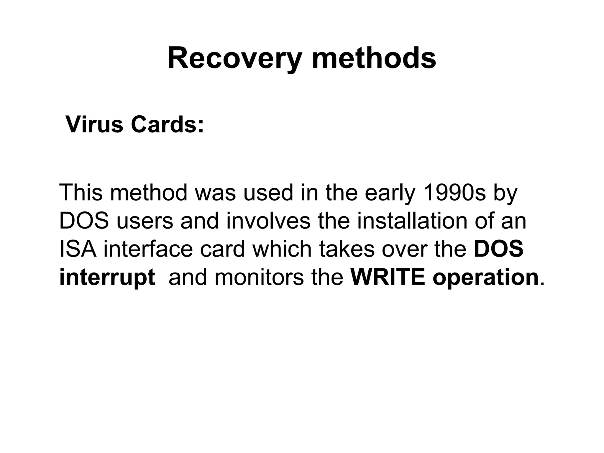 Recovery methods   Virus Cards:   This method was used in the early 1990s by DOS users and involves the installation of an ISA interface card which takes over the  DOS interrupt   and monitors the  WRITE operation . 